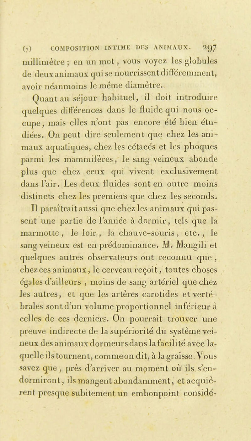 millimètre; en un mot, vous voyez les globules de deux animaux qui se nourrissent différemment, avoir néanmoins le même diamètre. Quant au séjour habituel, il doit introduire quelques différences dans le fluide qui nous oc- cupe, mais elles n’ont pas encore été bien étu- diées. On peut dire seulement que chez les ani- maux aquatiques, chez les cétacés et les phoques parmi les mammifères, le sang veineux abonde plus que chez ceux qui vivent exclusivement dans l’air. Les deux fluides sont en outre moins distincts chez les premiers que chez les seconds. Il paraîtrait aussi que chez les animaux qui pas- sent une partie de l’année à dormir, tels que la marmotte, le loir, la chauve-souris, etc., le sang veineux est en prédominance. M. Mangili et quelques autres observateurs ont reconnu que , chez ces animaux, le cerveau reçoit, toutes choses égales d’ailleurs , moins de sang artériel que chez les autres, et que les artères carotides et verté- brales sont d’un volume proportionnel inférieur à celles de ces derniers. On pourrait trouver une preuve indirecte de la supériorité du système vei- neux des animaux dormeurs dans la facili té avec la- quelle ils tournent, comme on dit, à la graisse . Vous savez que , près d’arriver au moment où ils s’en- dormiront, ils mangent abondamment, et acquiè- rent presque subitement un embonpoint considé-