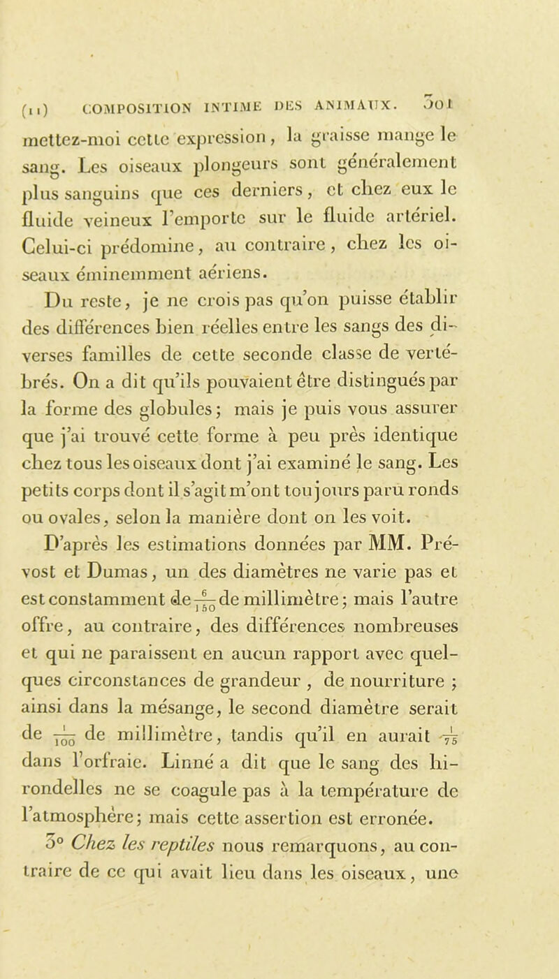 mettez-moi cctie expression, la graisse mange le sang. Les oiseaux plongeurs sont généralement plus sanguins que ces derniers, et chez eux le fluide veineux l’emporte sur le fluide artériel. Celui-ci prédomine, au contraire, chez les oi- seaux éminemment aériens. Du reste, je ne crois pas qu’on puisse établir des différences bien réelles entre les sangs des di- verses familles de cette seconde classe de verté- brés. On a dit qu’ils pouvaient être distingués par la forme des globules; mais je puis vous assurer que j’ai trouvé cette forme à peu près identique chez tous les oiseaux dont j’ai examiné le sang. Les petits corps dont il s’agit m’ont toujours paru ronds ou ovales, selon la manière dont on les voit. D’après les estimations données par MM. Pré- vost et Dumas, un des diamètres ne varie pas et est constamment de-4-de millimètre ; mais l’autre offre, au contraire, des différences nombreuses et qui ne paraissent en aucun rapport avec quel- ques circonstances de grandeur , de nourriture ; ainsi dans la mésange, le second diamètre serait de de millimètre, tandis qu’il en aurait -jî dans l’orfraie. Linné a dit que le sang des hi- rondelles ne se coagule pas à la température de l’atmosphère; mais cette assertion est erronée. 5° Chez les reptiles nous remarquons, au con- traire de ce qui avait lieu dans les oiseaux, une