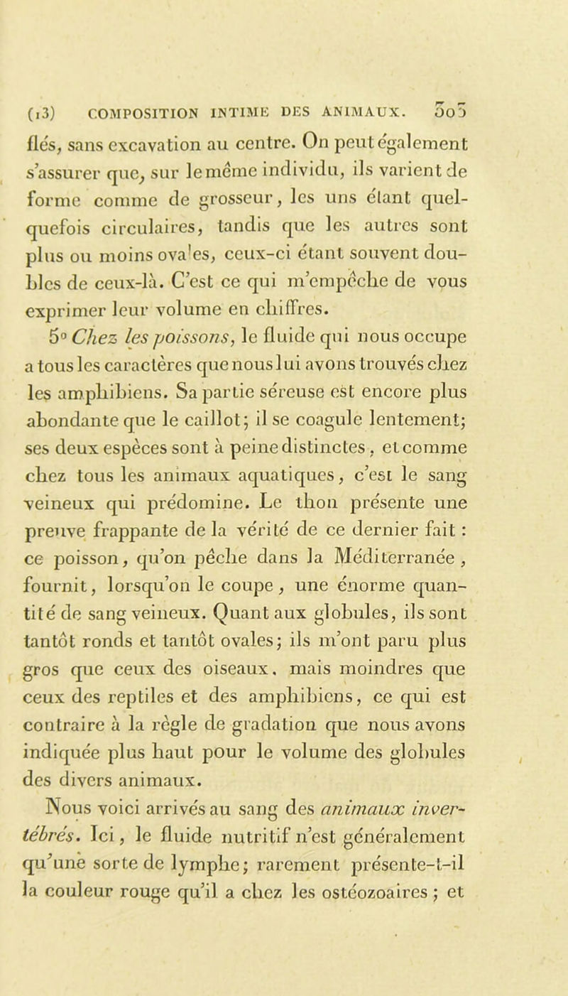 fiés, sans excavation au centre. On peut également s’assurer que, sur leménae individu, ils varient de forme comme de grosseur, les uns étant quel- quefois circulaires, tandis que les autres sont plus ou moins ova!es, ceux-ci étant souvent dou- bles de ceux-là. C’est ce qui m’empêche de vous exprimer leur volume en chiffres. 5° Chez les poissons, le fluide qui nous occupe a tous les caractères que nous lui avons trouvés chez les ampliibiens. Sa partie séreuse est encore plus abondante que le caillot; il se coagule lentement; ses deux espèces sont à peine distinctes, et comme chez tous les animaux aquatiques, c’esi le sang veineux qui prédomine. Le thon présente une preuve frappante de la vérité de ce dernier fait : ce poisson, qu’on pèche dans la Méditerranée, fournit, lorsqu’on le coupe, une énorme quan- tité de sang veineux. Quant aux globules, ils sont tantôt ronds et tantôt ovales; ils m’ont paru plus gros que ceux des oiseaux, mais moindres que ceux des reptiles et des ampliibiens, ce qui est contraire à la règle de gradation que nous avons indiquée plus haut pour le volume des globules des divers animaux. Nous voici arrivés au sang des animaux inver- tébrés. Ici, le fluide nutritif n’est généralement qu’anê sorte de lymphe; rarement présente-t-il la couleur rouge qu’il a chez les ostéozoaires ; et