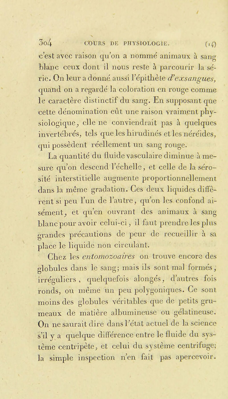 c’est avec raison qu’on a nommé animaux à sang blanc ceux dont il nous reste à parcourir la sé- rie. On leur adonné aussi l’épithète cV exsangues, quand on a regardé la coloration en rouge comme le caractère distinctif du sang. En supposant que celte dénomination eiit une raison vraiment phy- siologique^ elle ne conviendrait pas à quelques invertébrés, tels que les hirudinés et les néréides, qui possèdent réellement un sang rouge. La quantité du fluide vasculaire diminue à me- sure qu’on descend l’échelle, et celle de la séro- sité interstitielle augmente proportionnellement dans la même gradation. Ces deux liquides diffè- rent si peu l’un de l’autre, qu’on les confond ai- sément ^ et qu’en ouvrant des animaux à sang blanc pour avoir celui-ci, il faut prendre les plus grandes précautions de peur de recueillir à sa place le liquide non circulant. Chez les entomozoaires on trouve encore des globules dans le sang; mais ils sont mal formés, irréguliers, quelquefois alongés, d’autres fois ronds, ou même un peu polygoniques. Ce sont moins des globules véritables que de petits gru- meaux de matière albumineuse ou gélatineuse. On ne saurait dire dans 1 état actuel de la science s’il y a quelque différence entre le fluide du sys- tème centripète, et. celui du système centrifuge; la simple inspection n’en fait pas apercevoir.