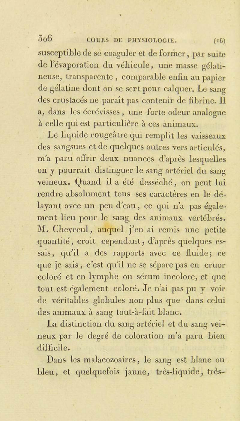 susceptible de se coaguler et de former, par suite de l’évaporation du véhicule, une niasse gélati- neuse, transparente , comparable enfin au papier de gélatine dont on se sert pour calquer. Le sang des crustacés ne paraît pas contenir de fibrine. Il a, dans les écrévisses , une forte odeur analogue à celle qui est particulière à ces animaux. Le liquide rougeâtre qui remplit les vaisseaux des sangsues et de quelques autres vers articulés, m’a paru offrir deux nuances d’après lesquelles on y pourrait distinguer le sang artériel du sang veineux. Quand il a été desséché, on peut lui rendre absolument tous ses caractères en le dé- layant avec un peu d’eau, ce qui n’a pas égale- ment lieu pour le sang des animaux vertébrés. M. Chevreul, auquel j’en ai remis une petite quantité, croit cependant, d’après quelques es- sais, qu’il a des rapports avec ce fluide j ce que je sais, c’est qu’il ne se sépare pas en cruor coloré et en lymphe ou sérum incolore, et que tout est également coloré. Je n’ai pas pu y voir de véritables globules non plus que dans celui des animaux à sang tout-à-fait blanc. La distinction du sang artériel et du sang vei- neux par le degré de coloration m’a paru bien difficile. Dans les malacozoaires, le sang est blanc ou bleu, et quelquefois jaune, très-liquide, très-