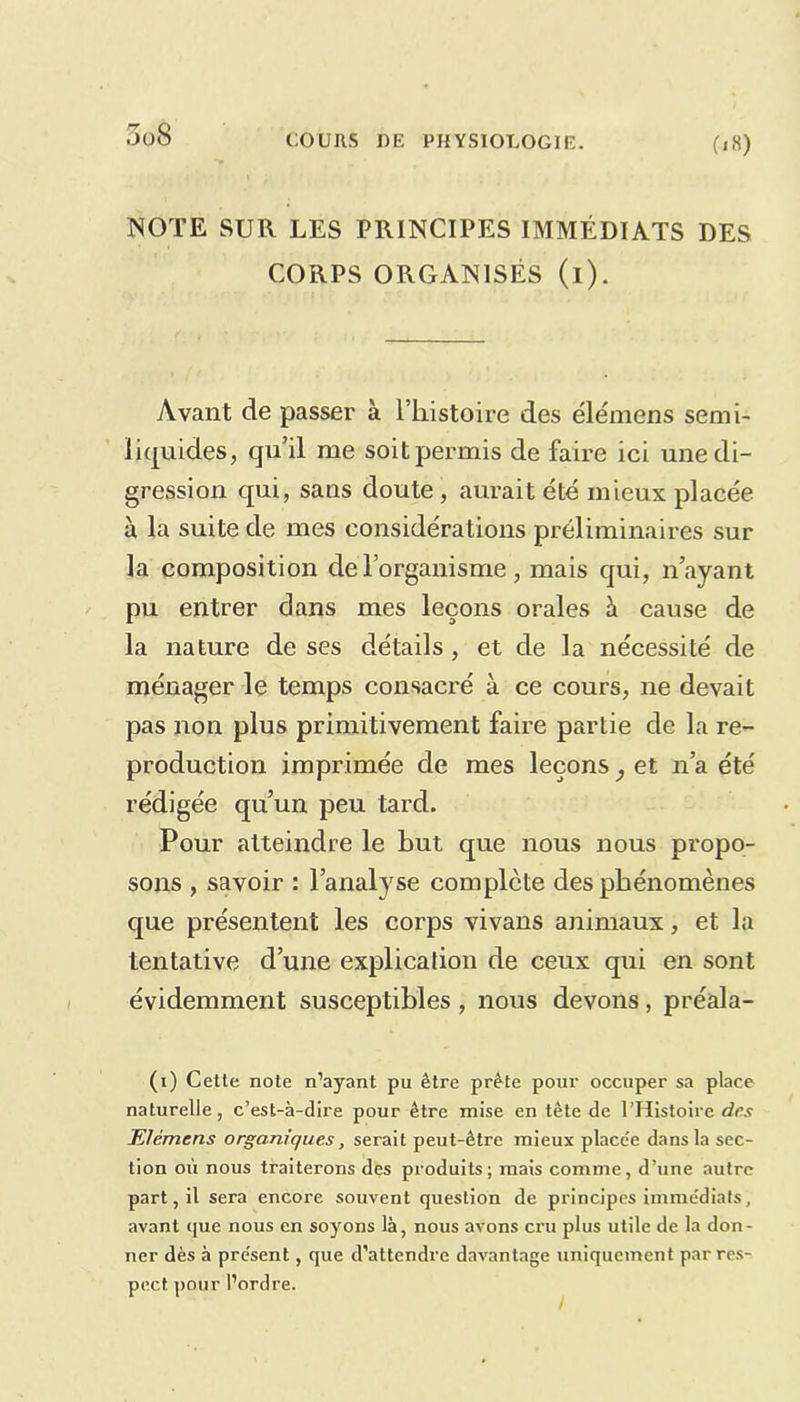 NOTE SUR LES PRINCIPES IMMÉDIATS DES CORPS ORGANISÉS (i). Avant de passer à l’histoire des élémens semi- liquides, qu’il me soit permis de faire ici une di- gression qui, sans doute , aurait été mieux placée à la suite de mes considérations préliminaires sur la composition de l’organisme , mais qui, n’ayant pu entrer dans mes leçons orales à cause de la nature de ses détails, et de la nécessité de ménager le temps consacré à ce cours, ne devait pas non plus primitivement faire partie de la re- production imprimée de mes leçons} et n’a été rédigée qu’un peu tard. Pour atteindre le Lut que nous nous propo- sons , savoir : l’analyse complète des phénomènes que présentent les corps vivans animaux, et la tentative d’une explication de ceux qui en sont évidemment susceptibles , nous devons, préala- (i) Cette note n’ayant pu être prête pour occuper sa place naturelle, c’est-à-dire pour être mise en tète de l’Histoire des Elémens organiques, serait peut-être mieux placc'e dans la sec- tion où nous traiterons des produits; mais comme, d’une autre part, il sera encore souvent question de principes immédiats, avant que nous en soyons là, nous avons cru plus utile de la don- ner dès à pre'sent, que d’attendre davantage uniquement par res- pect. pour l’ordre.