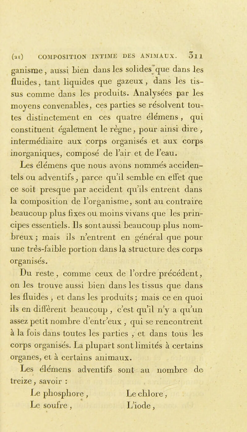 ganisrne, aussi Lieu dans les solides que dans les fluides, tant liquides que gazeux, dans les tis- sus comme dans les produits. Analysées par les moyens convenables, ces parties se résolvent tou- tes distinctement en ces quatre élémens , qui constituent également le règne, pour ainsi dire , intermédiaire aux corps organisés et aux corps inorganiques, composé de l’air et de l’eau. Les élémens que nous avons nommés acciden- tels ou adventifs_, parce qu’il semble en effet que ce soit presque par accident qu’ils entrent dans la composition de l’organisme, sont au contraire beaucoup plus fixes ou moins vivans que les prin- cipes essentiels. Ils sont aussi beaucoup plus nom- breux ; mais ils n’entrent en général que pour une très-faible portion dans la structure des corps organisés. Du reste , comme ceux de l’ordre précédent, on les trouve aussi bien dans les tissus que dans les fluides , et dans les produits ; mais ce en quoi ils en different beaucoup , c’est qu’il n’y a qu’un assez petit nombre d’entr’eux , qui se rencontrent à la fois dans toutes les parties , et dans tous les corps organisés. La plupart sont limités à certains organes, et à certains animaux. Les élémens adventifs sont au nombre de treize, savoir : Le phosphore , Le chlore, Le soufre , L’iode,