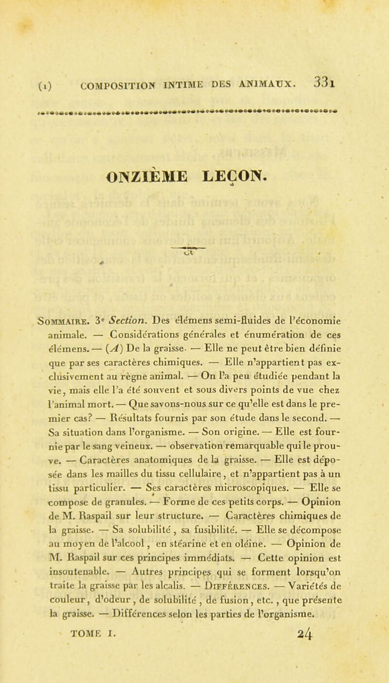 ** ** • »«•« o« ^ ** O* »«> »«•«« »« «• ««•«•*»«« 0* ONZIÈME LEÇON. Sommaire. 3e Section. Des éle'mens semi-fluides de l’économie animale. — Considérations générales et énumération de ces éle'mens.— [A) De la graisse. — Elle ne peut être bien définie que par ses caractères chimiques. — Elle n’appartient pas ex- clusivement au règne animal. — On l’a peu étudiée pendant la vie, mais elle l’a été souvent et sous divers points de vue chez l’animal mort. — Que savons-nous sur ce qu’elle est dans le pre- mier cas? — Résultats fournis par son étude dans le second. — Sa situation dans l’organisme. — Son origine. — Elle est four- nie par le sang veineux. — observation remarquable qui le prou- ve. — Caractères anatomiques de la graisse. — Elle est dépo- sée dans les mailles du tissu cellulaire , et n’appartient pas à un tissu particulier. — Ses caractères microscopiques. — Elle se compose de granules. — Forme de ces petits corps. — Opinion de M. Raspail sur leur structure. — Caractères chimiques de la graisse. — Sa solubilité , sa fusibilité. — Elle se décompose au moyen de l’alcool, en stéarine et en oléine. — Opinion de M. Raspail sur ces principes immédiats. — Cette opinion est insoutenable. — Autres principes qui se forment lorsqu’on traite la graisse par les alcalis. — Différences. — Variétés de couleur, d’odeur , de solubilité , de fusion, etc. , que présente la graisse. — Différences selon les parties de l’organisme. 24 TOME I.