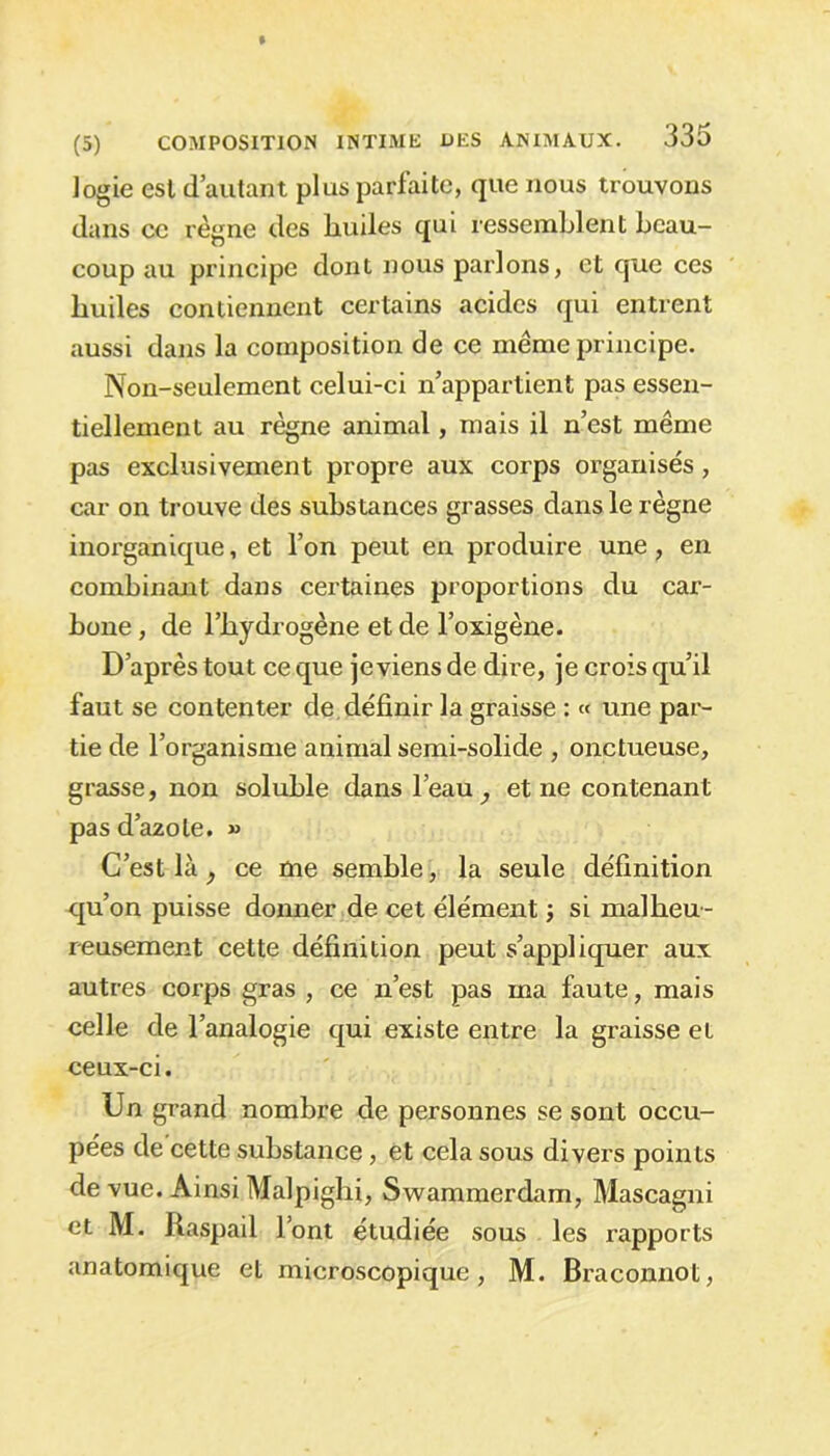 logie esl d’autant plus parfaite, que nous trouvons dans ce règne des huiles qui ressemblent beau- coup au principe dont nous parlons, et que ces huiles contiennent certains acides qui entrent aussi dans la composition de ce même principe. Non-seulement celui-ci n’appartient pas essen- tiellement au règne animal, mais il n’est même pas exclusivement propre aux corps organisés, car on trouve des substances grasses dans le règne inorganique, et l’on peut en produire une, en combinant dans certaines proportions du car- bone , de l’hydrogène et de l’oxigène. D’après tout ce que je viens de dire, je crois qu’il faut se contenter de définir la graisse : « une par- tie de l’organisme animal semi-solide , onctueuse, grasse, non soluble dans l’eau , et ne contenant pas d’azote. » C’est là, ce me semble, la seule définition qu’on puisse donner de cet élément j si malheu- reusement cette définition peut s’appliquer aux autres corps gras , ce n’est pas ma faute, mais celle de l’analogie qui existe entre la graisse et ceux-ci. Un grand nombre de personnes se sont occu- pées de'cette substance, et cela sous divers points de vue. Ainsi Malpighi, Swammerdam, Mascagni et M. Raspail l’ont étudiée sous les rapports anatomique et microscopique, M. Braconnot,