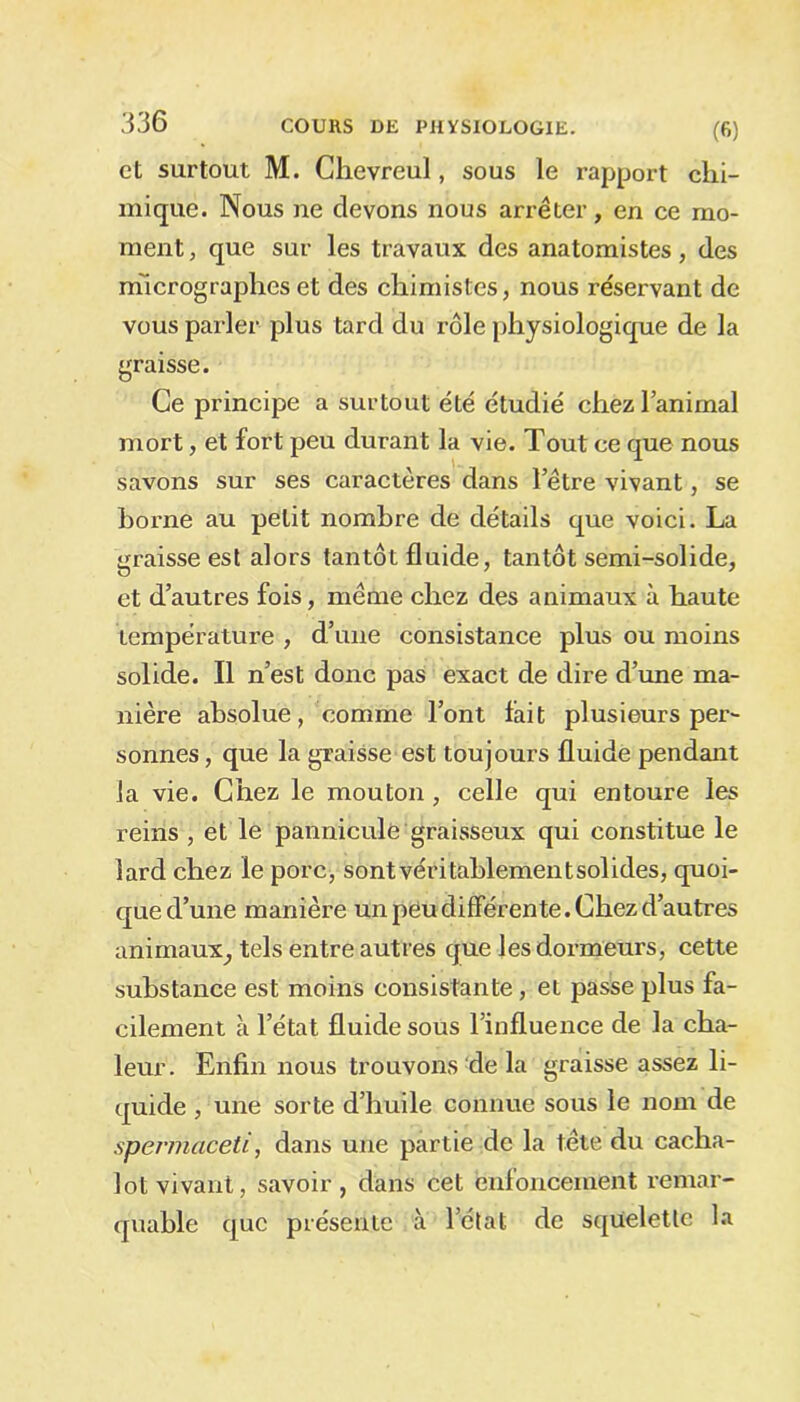 et surtout M. Chevreul, sous le rapport chi- mique. Nous ne devons nous arrêter, en ce mo- ment , que sur les travaux des anatomistes, des micrographes et des chimistes, nous réservant de vous parler plus tard du rôle physiologique de la graisse. Ce principe a surtout été étudié chez l’animal mort, et fort peu durant la vie. Tout ce que nous savons sur ses caractères dans l’être vivant, se borne au petit nombre de détails que voici. La graisse est alors tantôt fluide, tantôt semi-solide, et d’autres fois, même chez des animaux à haute température , d’une consistance plus ou moins solide. Il n’est donc pas exact de dire d’une ma- nière absolue, comme l’ont fait plusieurs per- sonnes , que la graisse est toujours fluide pendant la vie. Chez le mouton, celle qui entoure les reins , et le pannicule graisseux qui constitue le lard chez le porc, sont véritablement solides, quoi- que d’une manière un peu différente. Chez d’autres animaux_, tels entre autres que les dormeurs, cette substance est moins consistante, et passe plus fa- cilement à l’état fluide sous l’influence de la cha- leur. Enfin nous trouvons de la graisse assez li- quide , une sorte d’huile connue sous le nom de sperrhaceti, dans une partie de la tête du cacha- lot vivant, savoir, dans cet enfoncement remar- quable que présente à l’état de squelette la