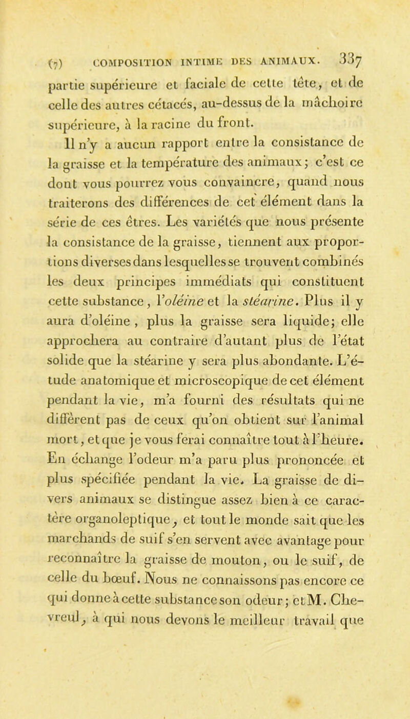 partie supérieure et faciale de cetie tête, et de celle des autres cétacés, au-dessus de la mâchoire supérieure, à la racine du front. 11 n’y a aucun rapport entre la consistance de la graisse et la température des animaux; c’est ce dont vous pourrez vous convaincre, quand nous traiterons des différences de cet élément dans la série de ces êtres. Les variétés que nous présente la consistance de la graisse, tiennent aux propor- tions diverses dans lesquelles se trouvent combinés les deux principes immédiats qui constituent cette substance, Y oléine et la stéarine. Plus il y aura d’oléine , plus la graisse sera liquide; elle approchera au contraire d’autant plus de l’état solide que la stéarine y sera plus abondante. L’é- tude anatomique et microscopique de cet élément pendant la vie, m’a fourni des résultats qui ne diffèrent pas de ceux qu’on obtient sur l’animal mort, et que je vous ferai connaître tout à l’heure. En échange l’odeur m’a paru plus prononcée et plus spécifiée pendant la vie. La graisse de di- vers animaux se distingue assez bien à ce carac- tère organoleptique ^ et tout le monde sait que les marchands de suif s’en servent avec avantage pour reconnaître la graisse de mouton, ou le suif, de celle du bœul. Nous ne connaissons pas encore ce qui donne à cette substance son odeur; etM. Che- vreuil à qui nous devons le meilleur travail que