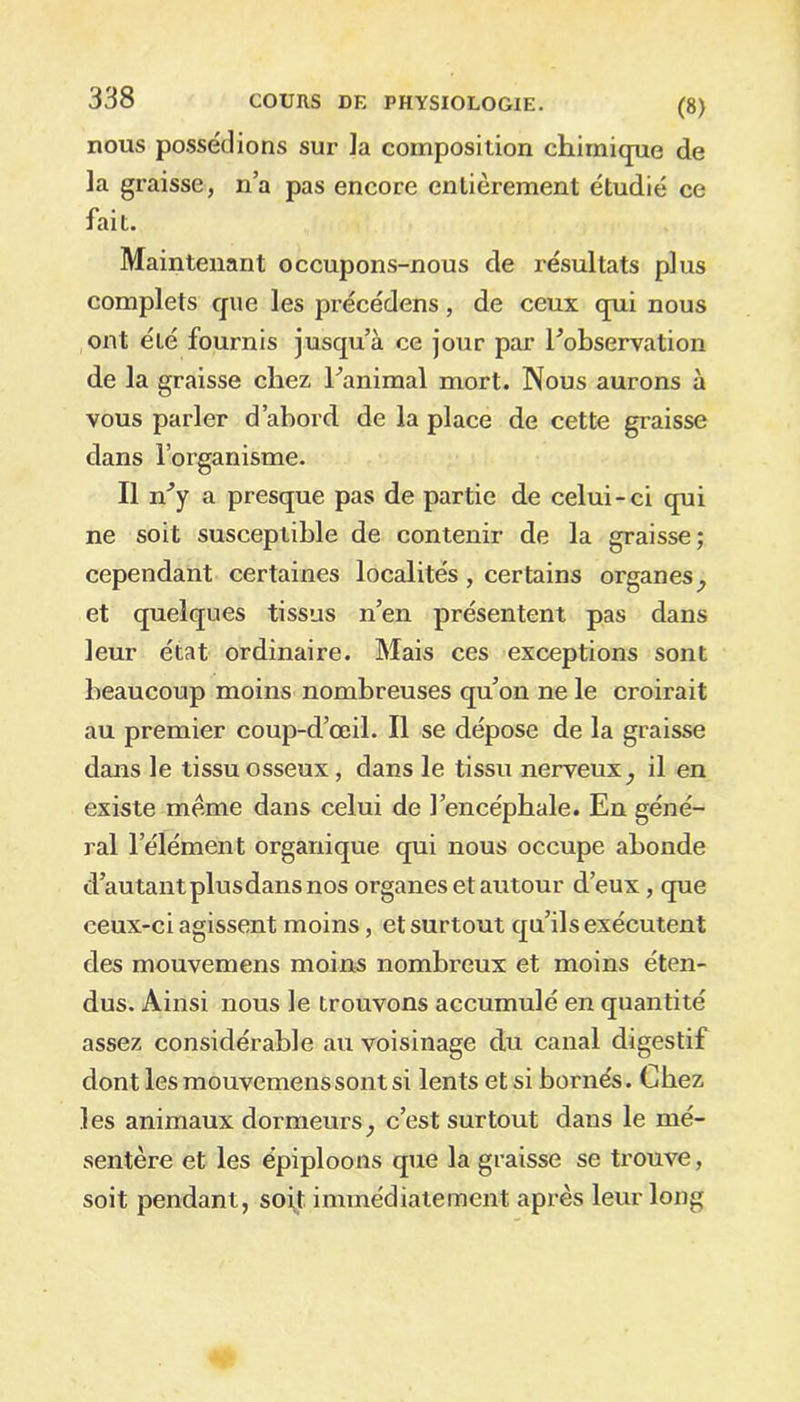 nous possédions sur la composition chimique de la graisse, n’a pas encore entièrement étudié ce fait. Maintenant occupons-nous de résultats plus complets que les précédens, de ceux qui nous ont été fournis jusqu’à ce jour par Inobservation de la graisse chez hanimal mort. Nous aurons à vous parler d’abord de la place de cette graisse dans l’organisme. Il îry a presque pas de partie de celui-ci qui ne soit susceptible de contenir de la graisse; cependant certaines localités, certains organes,, et quelques tissus n’en présentent pas dans leur état ordinaire. Mais ces exceptions sont beaucoup moins nombreuses qu’on ne le croirait au premier coup-d’œil. Il se dépose de la graisse dans le tissu osseux, dans le tissu nerveux _, il en existe meme dans celui de l’encéphale. En géné- ral l’élément organique qui nous occupe abonde d autant plusdans nos organes et autour d’eux, que ceux-ci agissent moins, et surtout qu’ils exécutent des mouvemens moins nombreux et moins éten- dus. Ainsi nous le trouvons accumulé en quantité assez considérable au voisinage du canal digestif dont les mouvemens sont si lents et si bornés. Chez les animaux dormeurs, c’est surtout dans le mé- sentère et les épiploons que la graisse se trouve, soit pendant, soit immédiatement après leur long