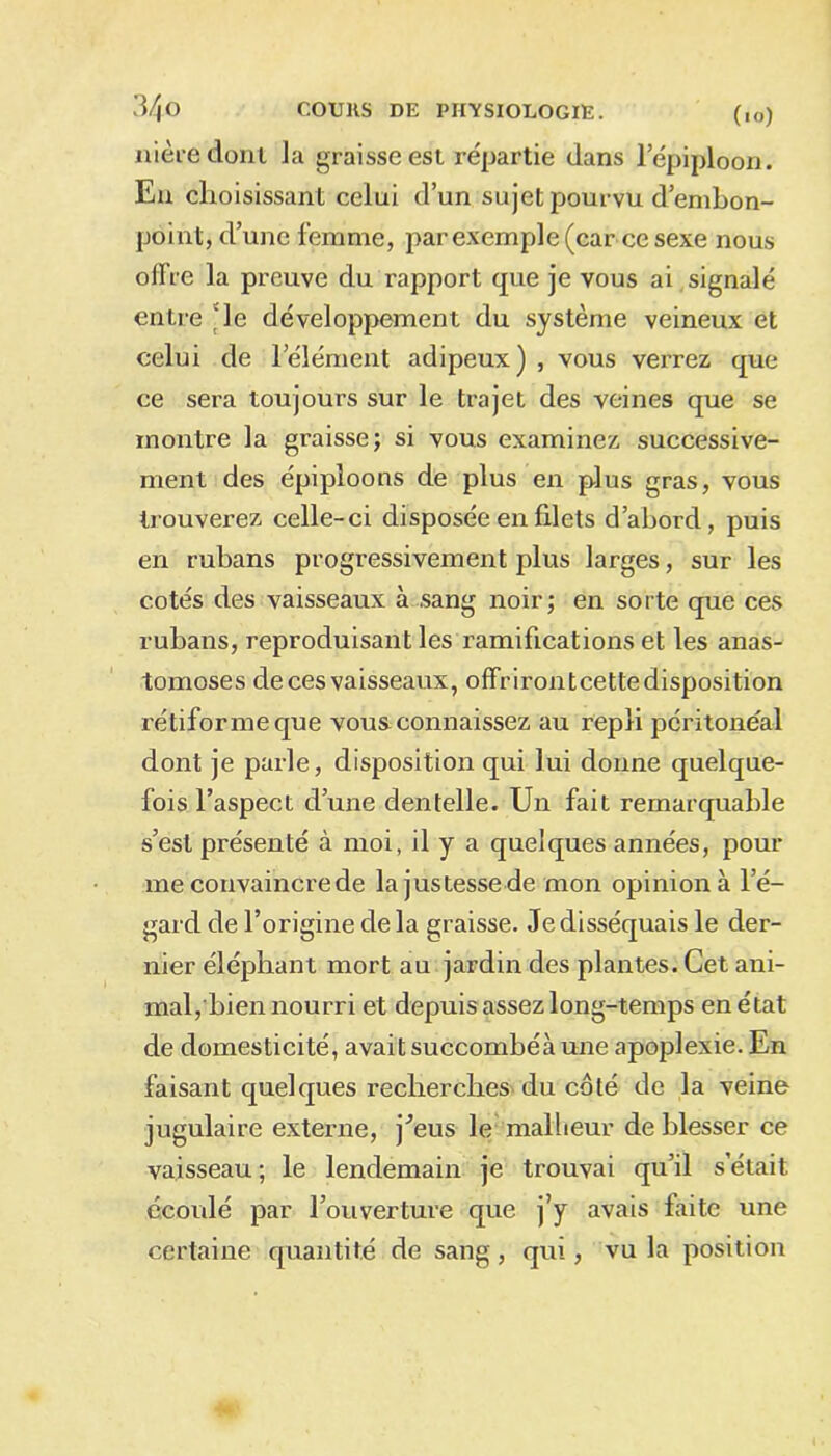 nièce dont la graisse est répartie dans 1 épiploon. En choisissant celui d’un sujet pourvu d’embon- point, d’une femme, par exemple (car ce sexe nous offre la preuve du rapport que je vous ai signalé entre le développement du système veineux et celui de l’élément adipeux) , vous verrez que ce sera toujours sur le trajet des veines que se montre la graisse; si vous examinez successive- ment des épiploons de plus en plus gras, vous trouverez celle-ci disposée en filets d’abord, puis en rubans progressivement plus larges, sur les cotés des vaisseaux à sang noir; en sorte que ces rubans, reproduisant les ramifications et les anas- tomoses de ces vaisseaux, offrirontcettedisposition rétiforme que vous connaissez au repli péritonéal dont je parle, disposition qui lui donne quelque- fois l’aspect d’une dentelle. Un fait remarquable s’est présenté à moi, il y a quelques années, pour me convaincre de la justesse de mon opinion à l’é- gard de l’origine delà graisse. Je disséquais le der- nier éléphant mort au jardin des plantes. Cet ani- mal,bien nourri et depuis assez long-temps en état de domesticité, avait succombéà une apoplexie. En faisant quelques recherches du côté de la veine jugulaire externe, j^eus le malheur de blesser ce vaisseau; le lendemain je trouvai qu’il s était écoulé par l’ouverture que j’y avais laite une certaine quantité de sang, qui, vu la position