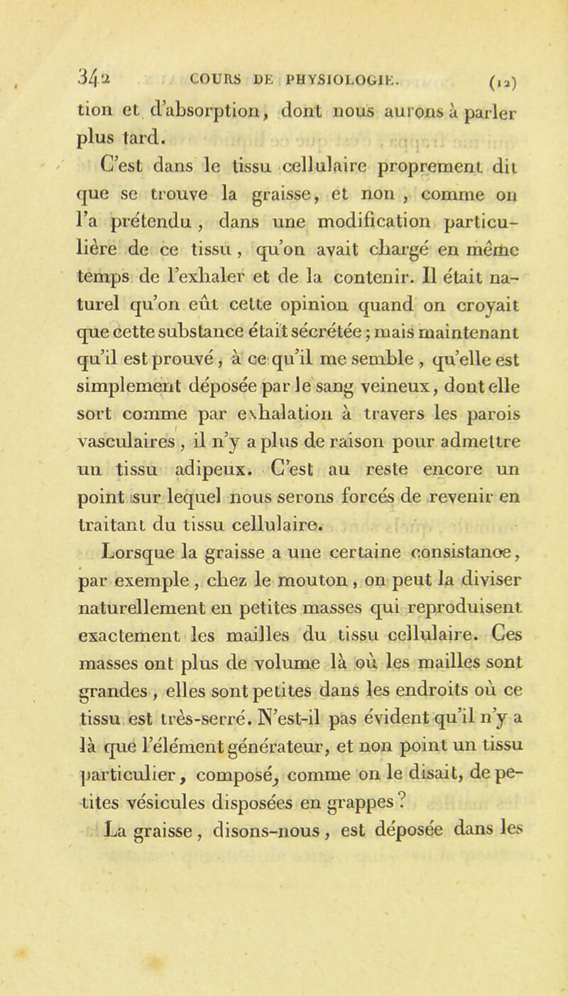 tion et d’absorption, dont nous aurons à parler plus tard. C’est dans le tissu cellulaire proprement dit que se trouve la graisse, et non , comme on l’a prétendu , dans une modification particu- lière de ce tissu , qu’on avait chargé en mèrtic temps de l’exhaler et de la contenir. Il était na- turel qu’on eût cette opinion quand on croyait que cette substance était sécrétée ; mais maintenant qu’il est prouvé, à ce qu’il me semble , qu’elle est simplement déposée par Je sang veineux, dont elle sort comme par exhalation à travers les parois vasculaires , il n’y a plus de raison pour admettre un tissu adipeux. C’est au reste encore un point sur lequel nous serons forcés de revenir en traitant du tissu cellulaire. Lorsque la graisse a une certaine consistanoe, par exemple , chez le mouton , on peut la diviser naturellement en petites masses qui reproduisent exactement les mailles du tissu cellulaire. Ces masses ont plus de volume là où les mailles sont grandes , elles sont petites dans les endroits où ce tissu est très-serré. N’est-il pas évident qu’il n’y a là que l’élément générateur, et non point un tissu particulier, composé^ comme on le disait, de pe- tites vésicules disposées en grappes ? La graisse, disons-nous , est déposée dans les