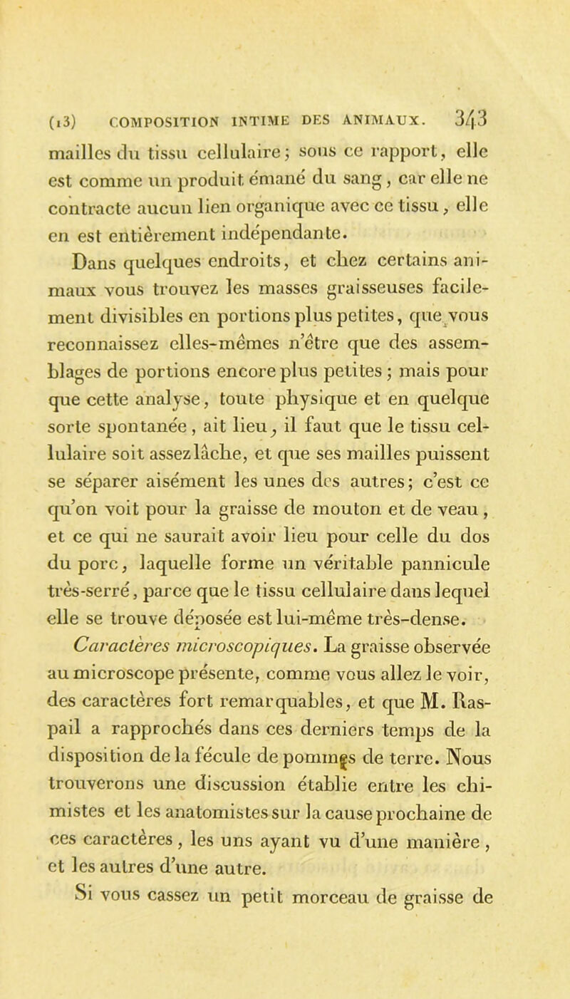 mailles du tissu cellulaire; sous ce rapport, elle est comme un produit émané du sang, car elle ne contracte aucun lien organique avec ce tissu, elle en est entièrement indépendante. Dans quelques endroits, et chez certains ani- maux vous trouvez les masses graisseuses facile- ment divisibles en portions plus petites, que vous reconnaissez elles-mêmes n’être que des assem- blages de portions encore plus petites ; mais pour que cette analyse, toute physique et en quelque sorte spontanée, ait lieu^ il faut que le tissu cel- lulaire soit assez lâche, et que ses mailles puissent se séparer aisément les unes des autres ; c’est ce qu’on voit pour la graisse de mouton et de veau, et ce qui ne saurait avoir lieu pour celle du dos du porc, laquelle forme un véritable pannicule très-serré, parce que le tissu cellulaire dans lequel elle se trouve dénosée est lui-même très-dense. A. Caractères microscopiques. La graisse observée au microscope présente, comme vous allez le voir, des caractères fort remarquables, et que M. Ras- pail a rapprochés dans ces derniers temps de la disposition de la fécule de pomîngs de terre. Nous trouverons une discussion établie entre les chi- mistes et les anatomistes sur la cause prochaine de ces caractères, les uns ayant vu d’une manière, et les autres d’une autre. Si vous cassez un petit morceau de graisse de