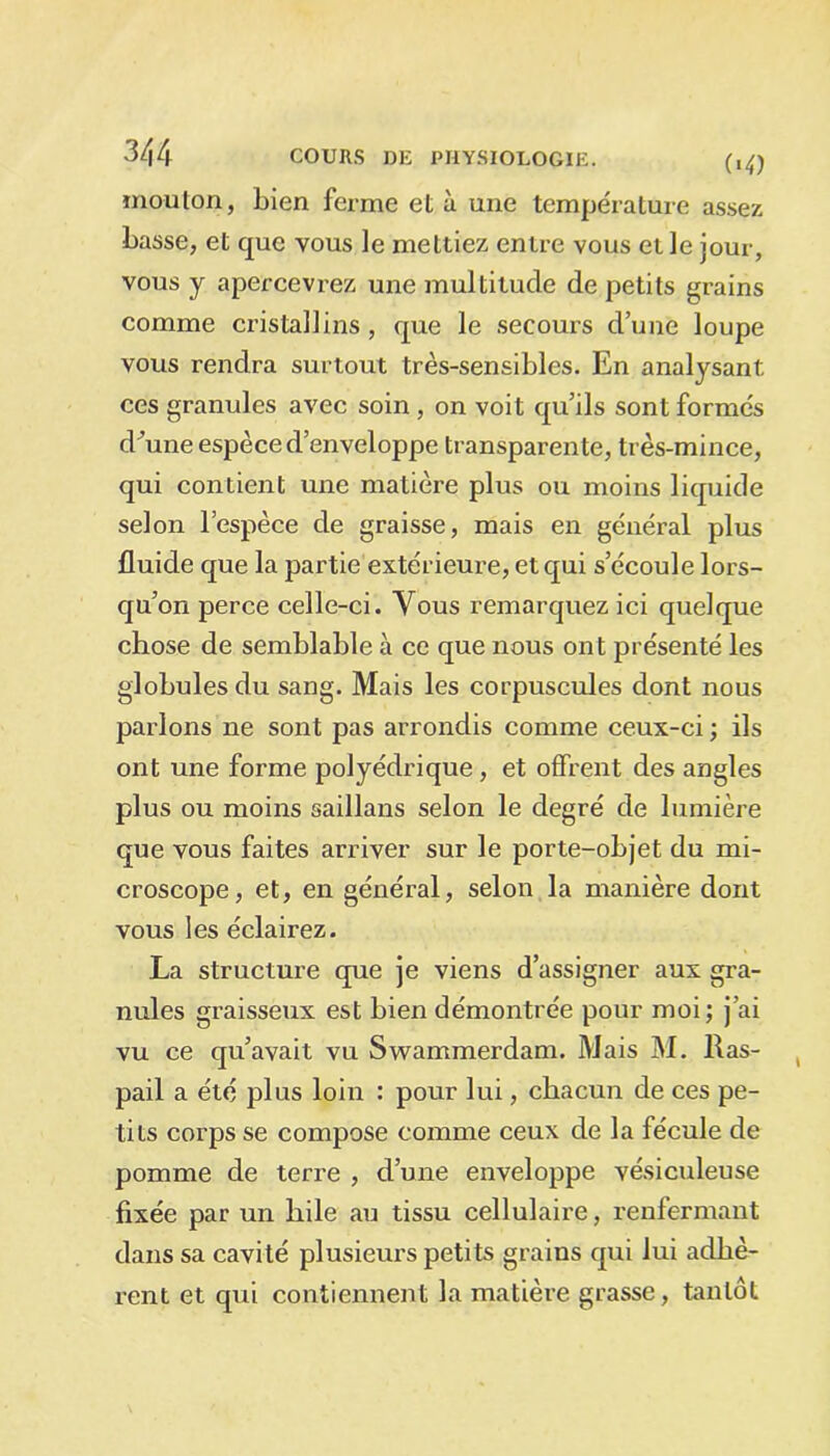 («O mouton, Lien ferme et à une température assez Lasse, et que vous le mettiez entre vous elle jour, vous y apercevrez une multitude de petits grains comme cristallins, que le secours d’une loupe vous rendra surtout très-sensiLles. En analysant ces granules avec soin, on voit qu’ils sont formés dMne espèce d’enveloppe transparente, très-mince, qui contient une matière plus ou moins liquide selon l’espèce de graisse, mais en général plus fluide que la partie extérieure, et qui s’écoule lors- qu’on perce celle-ci. Vous remarquez ici quelque cLose de semLlaLle à ce que nous ont présenté les gloLulesdu sang. Mais les corpuscules dont nous parlons ne sont pas arrondis comme ceux-ci ; ils ont une forme polyédrique, et offrent des angles plus ou moins saillans selon le degré de lumière que vous faites arriver sur le porte-oLjet du mi- croscope, et, en général, selon la manière dont vous les éclairez. La structure que je viens d’assigner aux gra- nules graisseux est Lien démontrée pour moi; j'ai vu ce qu’avait vu Swammerdam. Mais M. Ras- pail a été plus loin : pour lui, chacun de ces pe- tits corps se compose comme ceux de la fécule de pomme de terre , d’une enveloppe vésiculeuse fixée par un hile au tissu cellulaire, renfermant dans sa cavité plusieurs petits grains qui lui adhè- rent et qui contiennent la matière grasse, tantôt