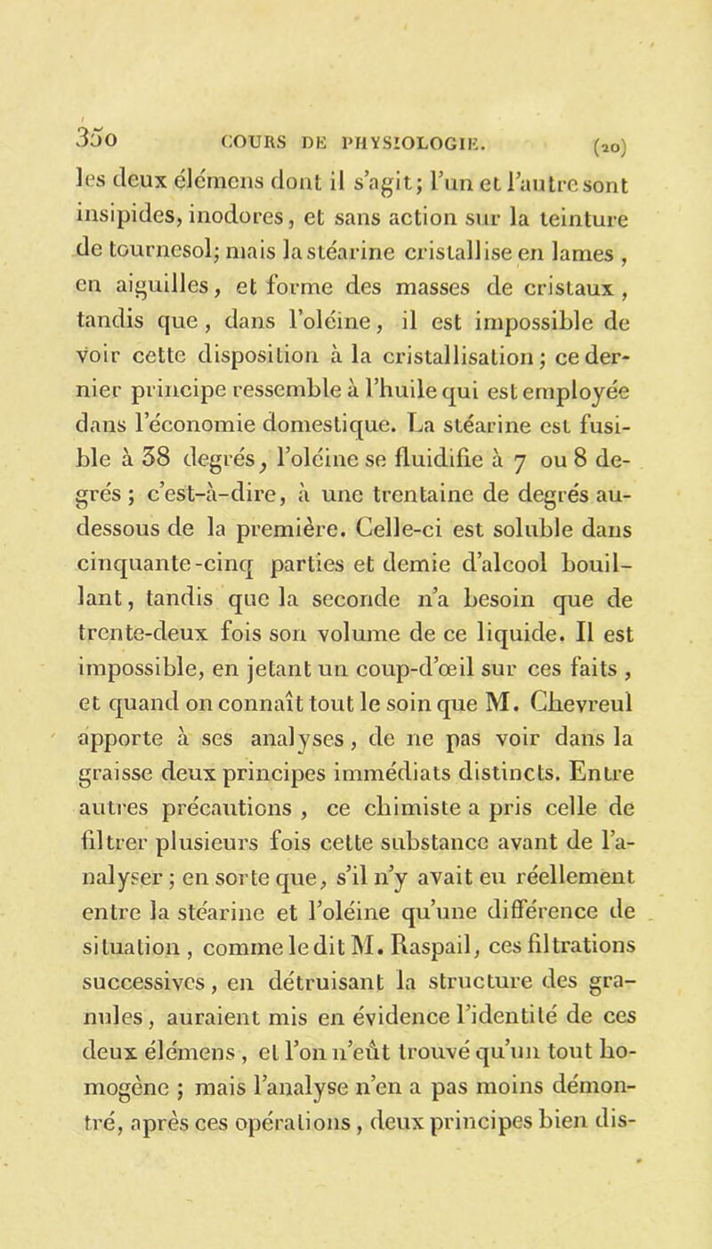 3oo les deux éle'mens dont il s’agit; l’un et l’autre sont insipides, inodores, et sans action sur la teinture de tournesol; mais la stéarine cristallise en lames , en aiguilles, et forme des masses de cristaux, tandis que, dans l’oléine, il est impossible de voir cette disposition à la cristallisation; ce der- nier principe ressemble à l’huile qui est employée dans l’économie domestique. La stéarine est fusi- ble à 58 degrés, l’oléine se fluidifie à 7 ou 8 de- grés ; c’est-à-dire, à une trentaine de degrés au- dessous de la première. Celle-ci est soluble dans cinquante-cinq parties et demie d’alcool bouil- lant , tandis que la seconde n’a besoin que de trente-deux fois son volume de ce liquide. Il est impossible, en jetant un coup-d’œil sur ces faits , et quand on connaît tout le soin que M. Chevreul apporte à ses analyses, de ne pas voir dans la graisse deux principes immédiats distincts. Entre autres précautions , ce chimiste a pris celle de filtrer plusieurs fois cette substance avant de l’a- nalyser ; en sorte que, s’il n’y avait eu réellement entre la stéarine et l’oléine qu’une différence de situation, comme le dit M. Raspail, ces filtrations successives, en détruisant la structure des gra- nules, auraient mis en évidence l’identité de ces deux élémens , et l’on n’eût trouvé qu’un tout ho- mogène ; mais l’analyse n’en a pas moins démon- tré, après ces opérations , deux principes bien dis-