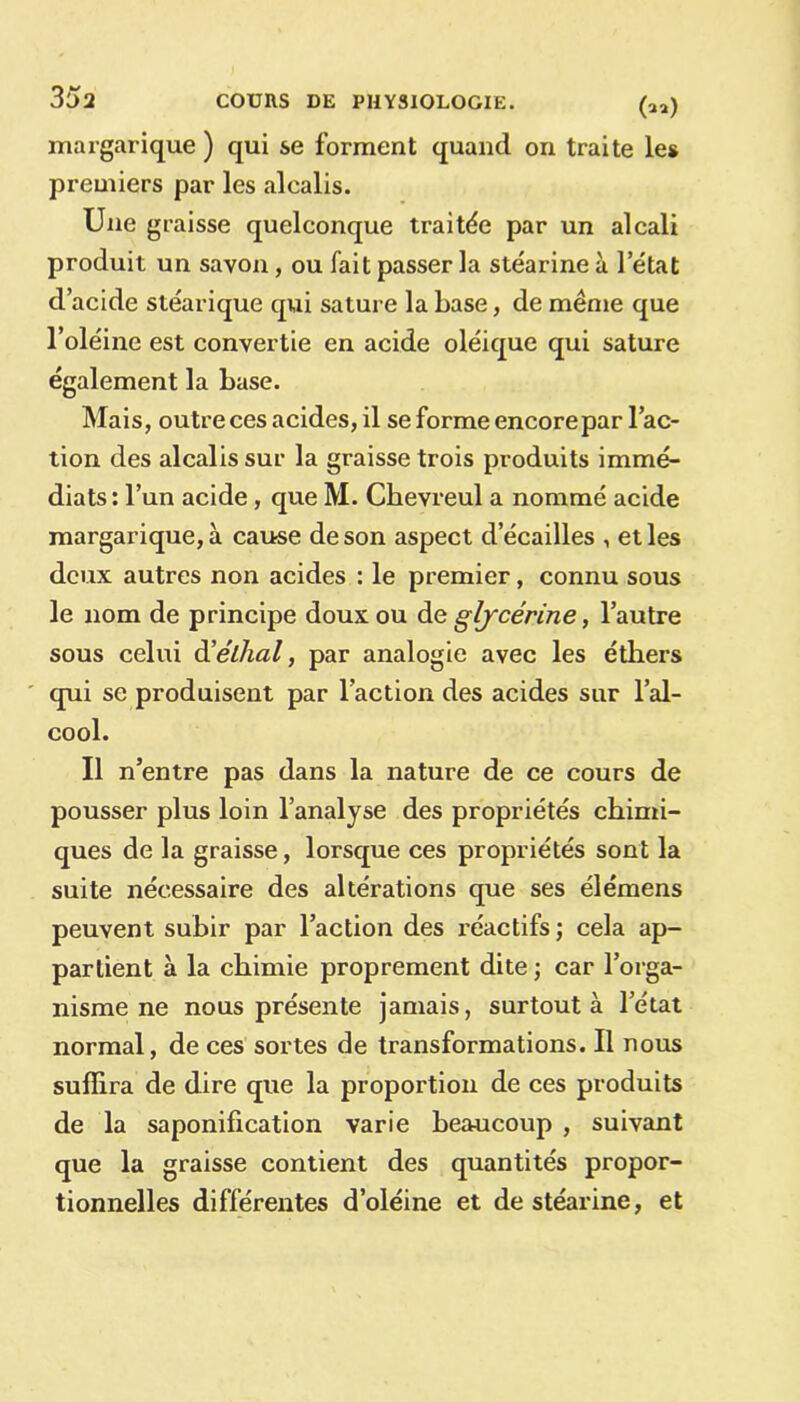 margarique ) qui se forment quand on traite les premiers par les alcalis. Une graisse quelconque traitée par un alcali produit un savon, ou fait passer la stéarine à l’état d’acide stéarique qui sature la base, de même que l’oléine est convertie en acide oléique qui sature également la base. Mais, outre ces acides, il se forme encore par l’ac- tion des alcalis sur la graisse trois produits immé- diats : l’un acide, que M. Chevreul a nommé acide margarique, à cause de son aspect d écaillés , et les deux autres non acides : le premier, connu sous le nom de principe doux ou de glycérine, l’autre sous celui d’élhal, par analogie avec les éthers qui se produisent par l’action des acides sur l’al- cool. Il n’entre pas dans la nature de ce cours de pousser plus loin l’analyse des propriétés chimi- ques de la graisse, lorsque ces propriétés sont la suite nécessaire des altérations que ses élémens peuvent subir par l’action des réactifs ; cela ap- partient à la chimie proprement dite ; car l’orga- nisme ne nous présente jamais, surtout à l’état normal, de ces sortes de transformations. Il nous suffira de dire que la proportion de ces produits de la saponification varie beaucoup , suivant que la graisse contient des quantités propor- tionnelles différentes d’oléine et de stéarine, et