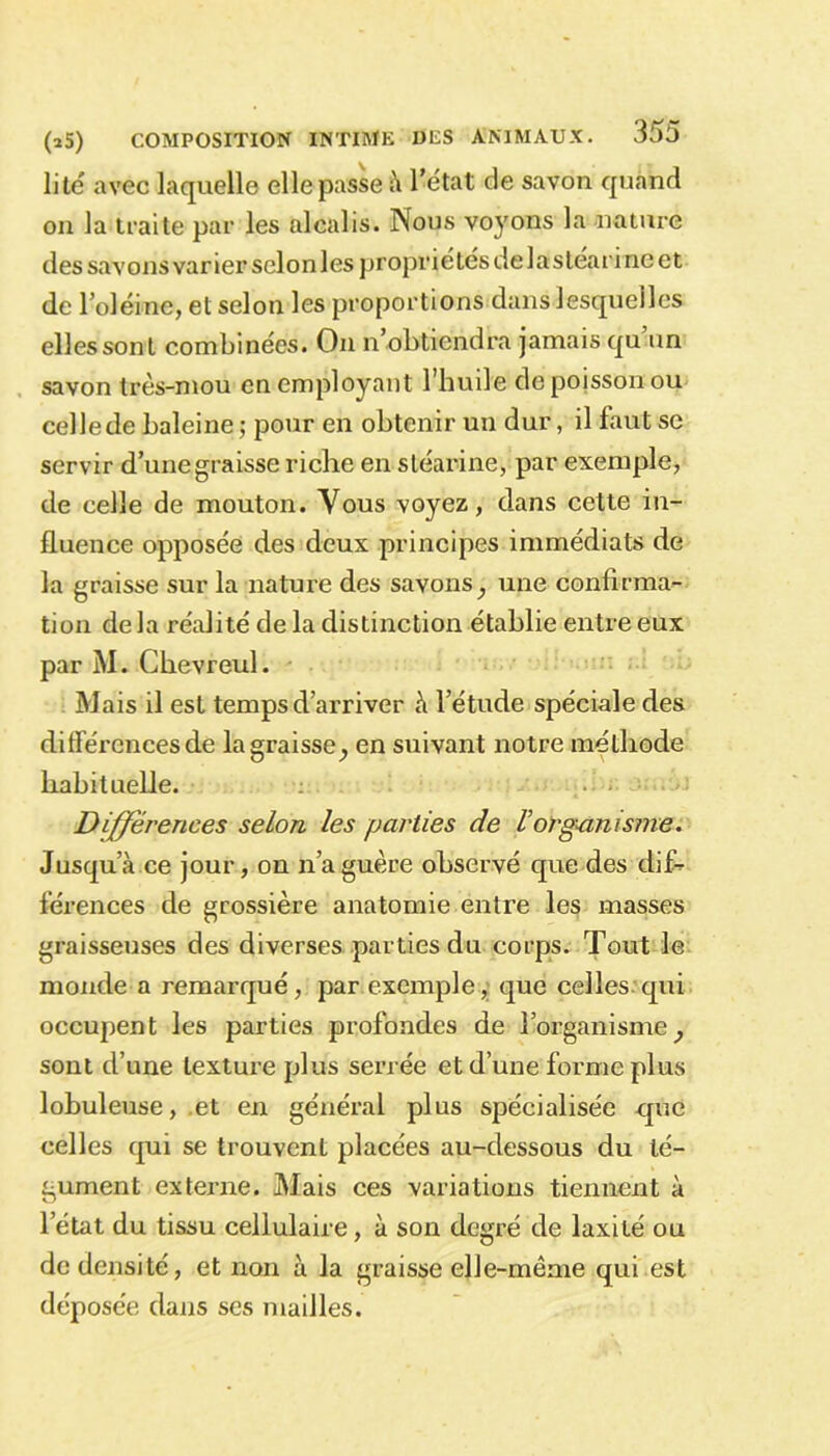 lité avec laquelle elle passe à l’état de savon quand on la traite par les alcalis. iNous voyons la nature des savons varier selon les propriétés de la stéar i ne et de l’oléine, et selon les proportions dans lesquelles elles sont combinées. On n’obtiendra jamais qu un savon très-mou en employant l’huile de poisson ou cellede baleine ; pour en obtenir un dur, il faut se servir d’une graisse riche en stéarine, par exemple, de celle de mouton. Vous voyez, dans cette in- fluence opposée des deux principes immédiats de la graisse sur la nature des savons^ une confirma- tion delà réalité de la distinction établie entre eux par M. Ghevreul. Mais il est temps d’arriver à l’étude spéciale des différences de la graisse^ en suivant notre méthode habituelle. Différences selon les parties de Vorganisme. Jusqu’à ce jour, on naguère observé que des dif- férences de grossière anatomie entre les masses graisseuses des diverses parties du corps. Tout le monde a remarqué, par exemple, que celles qui occupent les parties profondes de l’organisme} sont d’une texture plus serrée et d’une forme plus lobuleuse, et en général plus spécialisée que celles qui se trouvent placées au-dessous du té- gument externe. Mais ces variations tiennent à letat du tissu cellulaire, à son degré de laxité ou de densité, et non à la graisse elle-même qui.est déposée dans ses mailles.