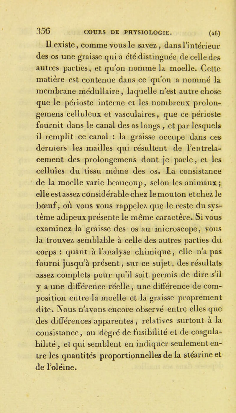 Il existe, comme vous le savez, dans l’intérieur des os une graisse qui a été distinguée de celle des autres parties, et qu’on nomme la moelle. Cette matière est contenue dans ce qu’on a nommé la membrane médullaire, laquelle n’est autre chose que le périoste interne et les nombreux prolon- gemens celluleux et vasculaires, que ce périoste fournit dans le canal des os longs , et par lesquels il remplit ce canal : la graisse occupe dans ces derniers les mailles qui résultent de l’entrela- cement des prolongemens dont je parle, et les cellules du tissu meme des os. La consistance de la moelle varie beaucoup, selon les animaux; elle est assez considérable chez le mouton etchez le bœuf, où vous vous rappelez que le reste du sys- tème adipeux présente le meme caractère. Si vous examinez la graisse des os au microscope, vous la trouvez semblable à celle des autres parties du corps : quant à l’analyse chimique, elle n’a pas fourni jusqu’à présent, sur ce sujet, des résultats assez complets pour qu’il soit permis de dire s’il y a une différence réelle, une différence de com- position entre la moelle et la graisse proprement dite. Nous n’avons encore observé entre elles que des différences apparentes, relatives surtout à la consistance, au degré de fusibilité et de coagula- bilité et qui semblent en indiquer seulement en- tre les quantités proportionnelles de la stéarine et de l’oléine.