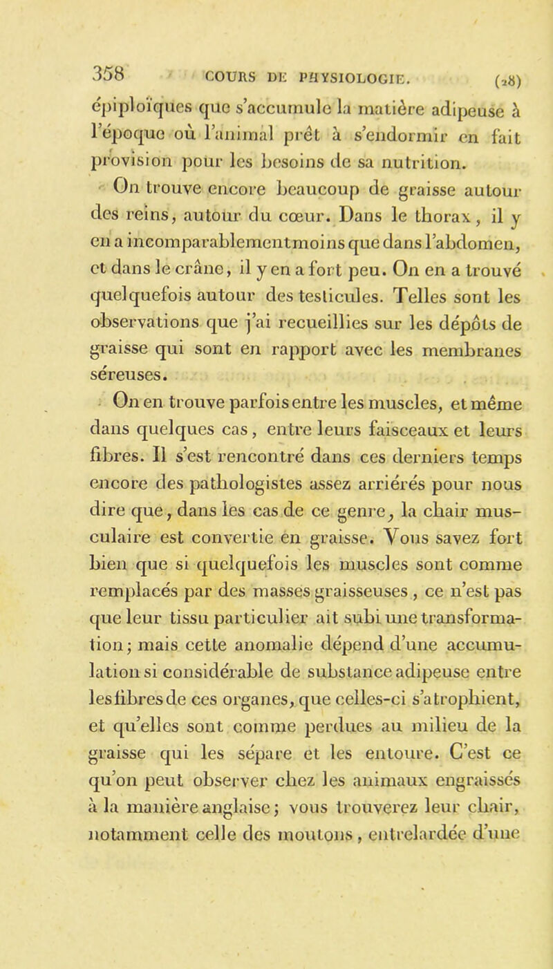 épiploïques que s’accumule la matière adipeuse à l’époque où l’animal prêt à s’endormir en fait provision pour les besoins de sa nutrition. On trouve encore beaucoup de graisse autour des reins, autour du cœur. Dans le thorax, il y en a incomparablementmoins que dans l’abdomen, et dans le crâne, il y en a fort peu. On en a trouvé quelquefois autour des testicules. Telles sont les observations que j’ai recueillies sur les dépôts de graisse qui sont en rapport avec les membranes séreuses. On en trouve parfois entre les muscles, et même dans quelques cas, entre leurs faisceaux et leurs fibres. Il s’est rencontré dans ces derniers temps encore des pathologistes assez arriérés pour nous dire que, dans les cas de ce genre, la chair mus- culaire est convertie en graisse. Vous savez fort bien que si quelquefois les muscles sont comme remplacés par des masses graisseuses , ce n’est pas que leur tissu particulier ait subi une transforma- tion; mais cette anomalie dépend d’une accumu- lation si considérable de substance adipeuse entre les libres de ces organes, que celles-ci s’atrophient, et qu’elles sont comme perdues au milieu de la graisse qui les sépare et les entoure. C’est ce qu’on peut observer chez les animaux engraissés à la manière anglaise ; vous trouverez leur chair, notamment celle des moutons , entrelardée d’une