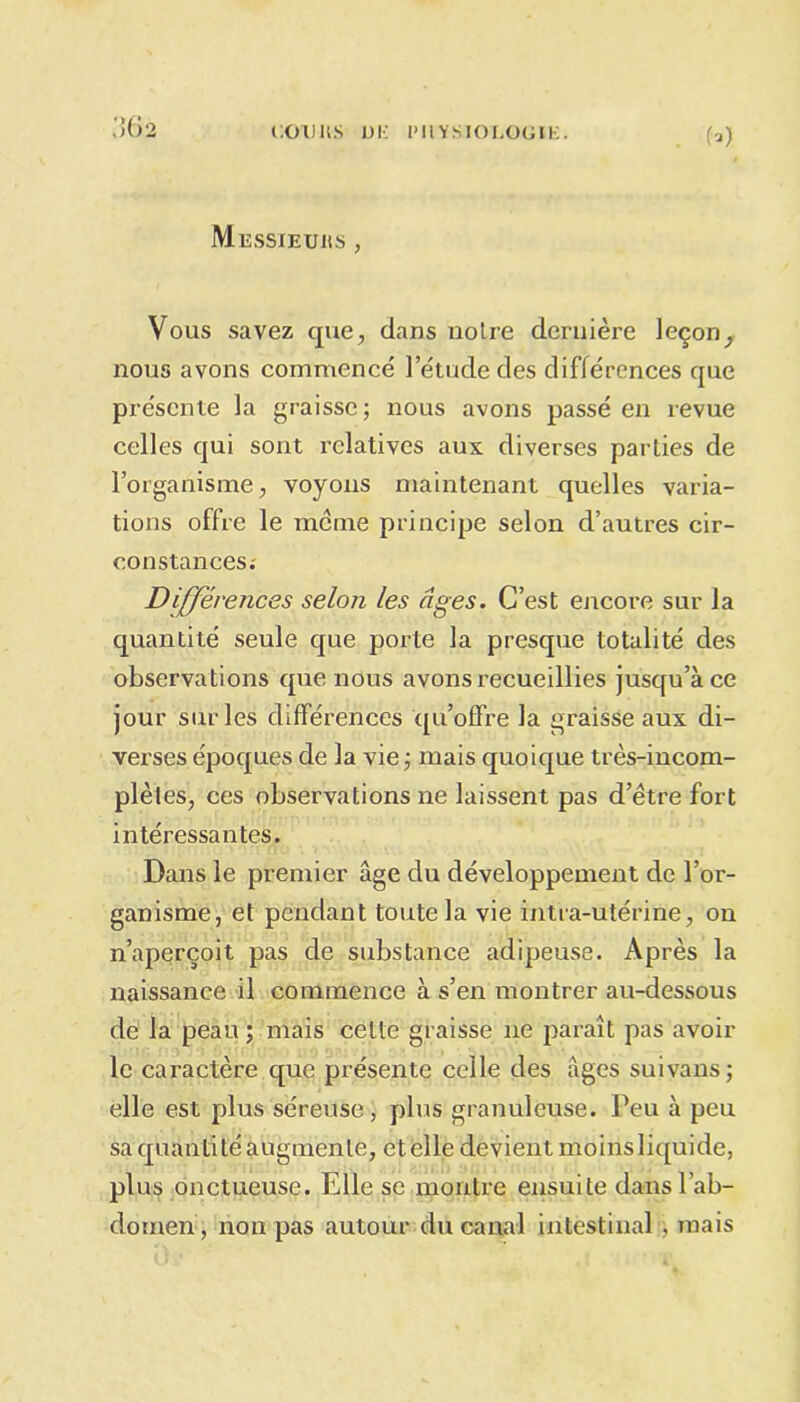 (») Miîssjeuics , Vous savez que, dans noire dernière leçon, nous avons commencé l’étude des différences que présente la graisse; nous avons passé en revue celles qui sont relatives aux diverses parties de l’organisme, voyons maintenant quelles varia- tions offre le meme principe selon d’autres cir- constances; Différences selon les âges. C’est encore sur la quantité seule que porte la presque totalité des observations que nous avons recueillies jusqu’à ce jour sur les différences qu’offre la graisse aux di- verses époques de la vie ; mais quoique très-incom- plètes, ces observations ne laissent pas d’être fort intéressantes. Dans le premier âge du développement de l’or- ganisme, et pendant toute la vie intra-utérine, on n’aperçoit pas de substance adipeuse. Après la naissance il commence à s’en montrer au-dessous de la peau ; mais cette graisse ne paraît pas avoir le caractère que présente celle des âges suivans; elle est plus séreuse, plus granuleuse. Peu à peu sa quantité augmente, et elle devient moins liquide, plus onctueuse. Elle se montre ensuite dans l’ab- domen, non pas autour du canal intestinal , mais