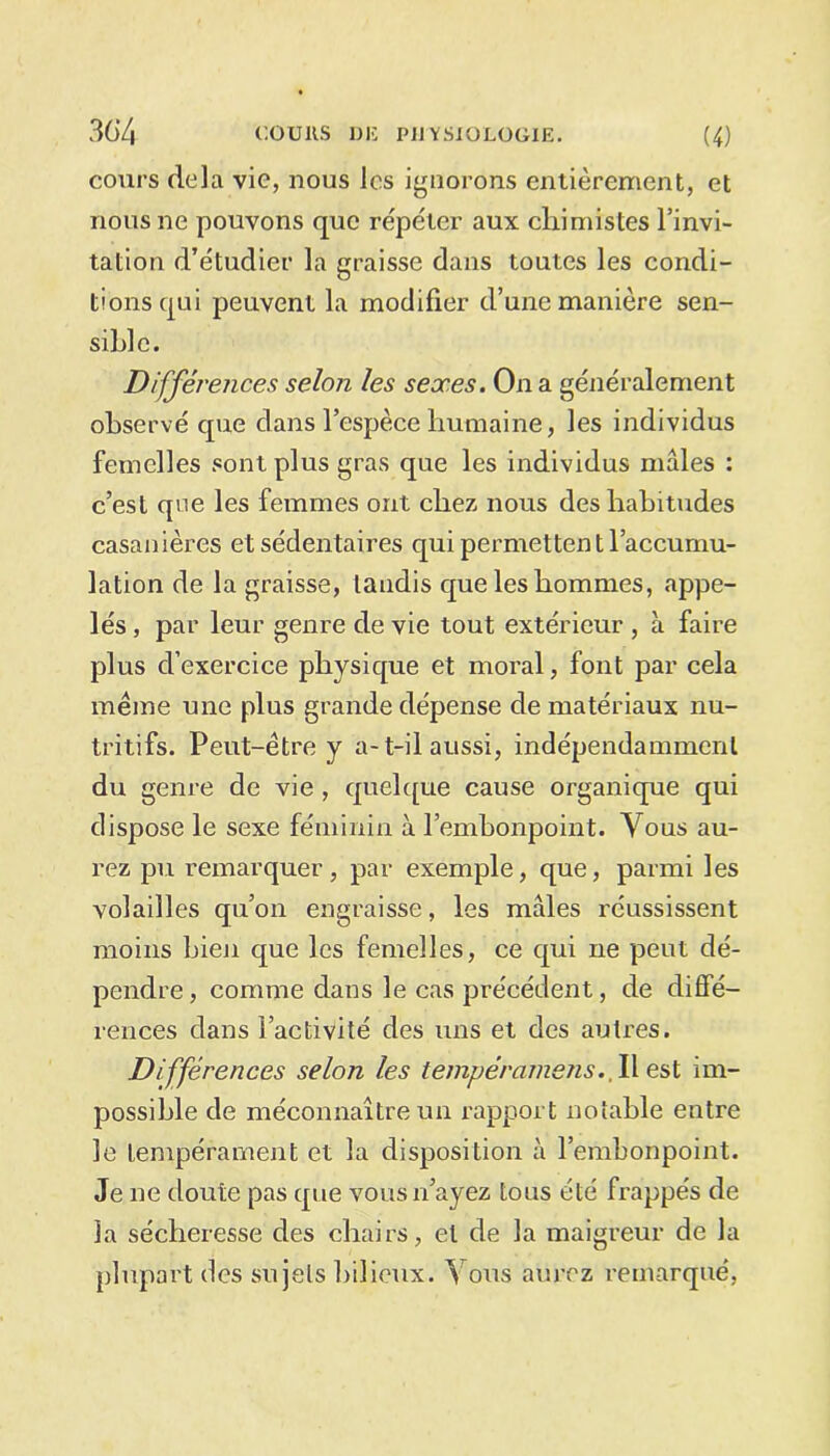 cours delà vie, nous les ignorons entièrement, et nous ne pouvons que répéter aux chimistes l’invi- tation d’étudier la graisse dans toutes les condi- tions qui peuvent la modifier d’une manière sen- sible. Différences selon les sexes. On a généralement observé que dans l’espèce humaine, les individus femelles sont plus gras que les individus mâles : c’est que les femmes ont chez nous des habitudes casanières et sédentaires qui permettent l’accumu- lation de la graisse, tandis que les hommes, appe- lés , par leur genre de vie tout extérieur , à faire plus d’exercice physique et moral, font par cela même une plus grande dépense de matériaux nu- tritifs. Peut-être y a-t-ilaussi, indépendamment du genre de vie , quelque cause organique qui dispose le sexe féminin à l’embonpoint. Vous au- rez pu remarquer, par exemple, que, parmi les volailles qu’on engraisse, les mâles réussissent moins bien que les femelles, ce qui ne peut dé- pendre , comme dans le cas précédent, de diffé- rences dans l’activité des uns et des autres. Différences selon les lempérameJis. W est im- possible de méconnaître un rapport notable entre le tempérament et la disposition à l’embonpoint. Je ne doute pas que vous n’ayez tous été frappés de la sécheresse des chairs, et de la maigreur de la plupart des sujets bilieux. Vous aurez remarqué,