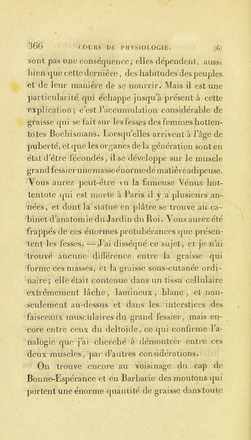 sont pas une conséquence; elles dépendent, aussi bien que celte dernière, des habitudes des peuples et de leur manière de se nourrir. Mais il est une particularité qui échappe jusqu’à présent à cette explication; c’est l’acéüïnulation considérable de graisse qui se fait sur les fesses des femmes liotten- totes Bochismans. Lorsqu’elles arrivent à lage de puberté, et que les organes de la génération sont en état d’être fécondés, il se développe sur le muscle grand fessier une masseénormedematièreadipeuse. Vous aurez peut-être vu la fameuse Vénus hot- tentote qui est morte à Paris il y a plusieurs an- nées, et dont la statue en plâtre se trouve au ca- binet d’anatomie du Jardin du Roi. Vous aurez été frappés de ces énormes protubérances que présen- tent les fesses. — J’ai disséqué ce sujet, et je n’ai trouvé aucune différence entre la graisse qui forme ces masses, et la graisse sous-cutanée ordi- naire; elle était contenue dans un tissu cellulaire extrêmement lâche, lamineux, blanc, et non- seulement au-dessus et dans les interstices des faisceaux musculaires du grand fessier, mais en- core entre ceux du deltoïde, ce qui confirme l’a- nalogie que j’ai cherché à démontrer entre ces deux muscles, par d’autres considérations. On trouve encore au voisinage du cap de Bonne-Espérance et en Barbarie des moutons qui portent une énorme quantité de graisse dans toute