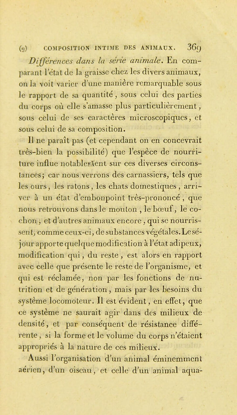 Différences dans la série animale. En com- parant l’état de la graisse chez les divers animaux, onia voit varier d’une manière remarquable sous le rapport de sa quantité, sous celui des parties du corps où elle s’amasse plus particulièrement, sous celui de ses caractères microscopiques, et sous celui de sa composition. 11 ne paraît pas (et cependant on en concevrait très-bien la possibilité) que l’espèce de nourri- ture influe notableEÏent sur ces diverses circons- tances; car nous verrons des carnassiers, tels que les ours, les ratons, les chats domestiques , arri- ver à un état d’embonpoint très-prononcé , que nous retrouvons dans le mouton , le bœuf, le co- chon , et d’autres animaux encore, qui se nourris- sent, comme ceux-ci, de subs tances végétales.Le sé- jour apporte quelque modification à l’état adipeux, modification qui, du reste , est alors en rapport avec celle que présente le reste de l’organisme, et qui est réclamée, non par les fonctions de nu- trition et de génération, mais par les besoins du système locomoteur. Il est évident , en effet, que ce svstème ne saurait agir dans des milieux de densité, et par conséquent de résistance diffé- rente , si la forme et le volume du corps n’étaient appropriés à la nature de ces milieux. Aussi l’organisation d’un animal éminemment aérien, d’un oiseau, et celle d’un animal aqua-