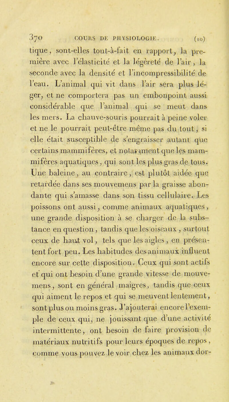 tique, sont-elles tout-à-fait en rapport, la pre- mière avec 1 élasticité et la légèreté de l’air, la seconde avec la densité et l'incompressibilité de l’eau. L’animal qui vit dans l’air sera plus lé- ger, et ne comportera pas un embonpoint aussi considérable que l’animal qui se meut dans les mers. La chauve-souris pourrait à peine voler et ne le pourrait peut-être même pas du tout, si elle était susceptible de s’engraisser autant que certains mammifères, et notas tment que les mam- mifères aquatiques, qui sont les plus gras de tous. Une baleine, au contraire, est plutôt aidée que retardée dans ses mouvemens par la graisse abon- dante qui s’amasse dans son tissu cellulaire. Les poissons ont aussi, comme animaux aquatiques, une grande disposition à se charger de la subs- tance en question, tandis que les oiseaux , surtout ceux de haut vol, tels que les aigles , en présen- tent fort peu. Les habitudes des animaux influent encore sur cette disposition. Ceux qui sont actifs et qui ont besoin d’une grande vitesse de mouve- mens, sont en général maigres, tandis que ceux qui aiment le repos et qui se meuvent lentement, sont plus ou moins gras. J’ajouterai encore l’exem- ple de ceux qui, ne jouissant que d’une activité intermittente, ont besoin de faire provision de matériaux nutritifs pour leurs époques de repos , comme vous pouvez le voir chez les animaux dor-
