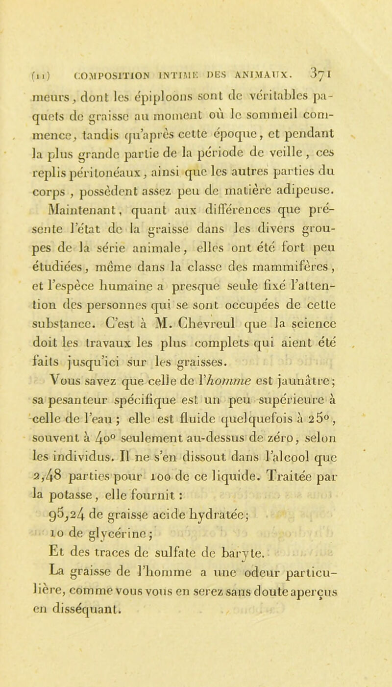 meurs, dont les épiploons sont de véritables pa- quets de graisse au moment où le sommeil com- mence, tandis quaprès cette époque, et pendant la plus grande partie de la période de veille , ces replis péritonéaux, ainsi que les autres parties du corps , possèdent assez peu de matière adipeuse. Maintenant, quant aux différences que pré- sente l’état de la graisse dans les divers grou- pes de la série animale, elles ont été fort peu étudiées, meme dans la classe des mammifères, et l’espèce humaine a presque seule fixé l’atten- tion des personnes qui. se sont occupées de cette substance. C’est à M. Chevreul que la science doit les travaux les plus complets qui aient été laits jusqu’ici sur les graisses. Vous savez que celle de Y homme est jaunâtre; sa pesanteur spécifique est un peu supérieure à celle de l’eau; elle est fluide quelquefois à 25°, souvent à 4o° seulement au-dessus de zéro, selon les individus. Il ne s’en dissout dans l’alcool que 2,48 parties pour 100 de ce liquide. Traitée par la potasse, elle fournit : 95,24 de graisse acide hydratée; io de glycérine; Et des traces de sulfate de baryte. La graisse de l’homme a une odeur particu- lière, comme vous vous en serez sans doute aperçus en disséquant.