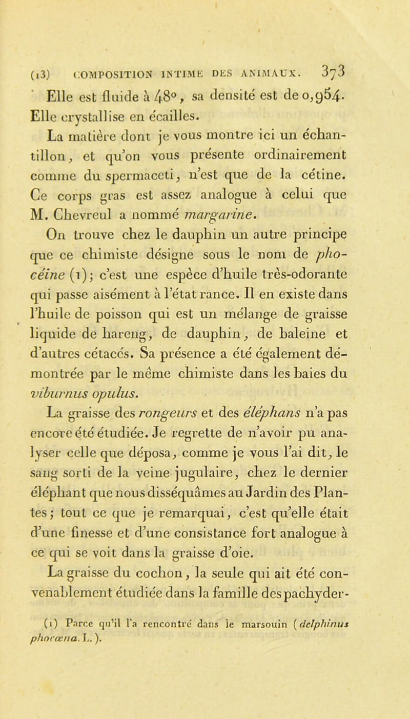 Elle est fluide à 48°, sa densité est de 0,954. Elle erystallise en écailles. La matière dont je vous montre ici un échan- tillon, et qu’on vous présente ordinairement comme du spermaceti, n’est que de la cétine. Ce corps gras est assez analogue à celui que M. Chevreul a nommé margarine. On trouve chez le dauphin un autre principe que ce chimiste désigne sous le nom de pho- céine (1); c’est une espèce d’huile très-odorante qui passe aisément à l’état rance. Il en existe dans l’huile de poisson qui est un mélange de graisse liquide de hareng, de dauphin, de haleine et d’autres cétacés. Sa présence a été également dé- montrée par le meme chimiste dans les baies du viburnus opulus. La graisse des rongeurs et des éléphans n’a pas encore été étudiée. Je regrette de n’avoir pu ana- lyser celle que déposa, comme je vous l’ai dit, le sang sorti de la veine jugulaire, chez le dernier éléphant que nous disséquâmes au Jardin des Plan- tes; tout ce que je remarquai, c’est qu’elle était d’une finesse et d’une consistance fort analogue à ce qui se voit dans la graisse d’oie. La graisse du cochon, la seule qui ait été con- venablement étudiée dans la famille despachyder- (1) Parce qu’il l’a rencontre dans le marsouin (delphinus phnrœna. L. ).