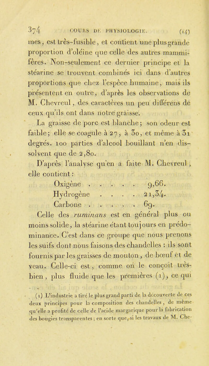 mes, est très-fusible, et contient uneplusgrande proportion d’oléine que celle des auLres mammi- fères. Non-seulement ce dernier principe et la stéarine se trouvent combinés ici dans d’autres proportions que chez l’espèce humaine, mais ils présentent en outre, d’après les observations de M. Chevreul, des caractères un peu différer)s de ceux qu’ils ont dans notre graisse. La graisse de porc est blanche; son odeur est faible; elle se coagule à 27, à 3o, et même à 3i degrés. 100 parties d’alcool bouillant n’en dis- solvent que de 2,80. D’après l’analyse qu’en a faite M. Chevreul , elle contient : Oxigène 9,66. Hydrogène .... 21,34* Carbone 6g. Celle des ruminans est en général plus ou moins solide, la stéarine étant toujours en prédo- minance. C’est dans ce groupe que nous prenons les suifs dont nous faisons des chandelles : ils sont fournis par les graisses de mouton, de bœuf et de veau. Celle-ci est, comme on le conçoit très- bien, plus fluide que les premières (1), ce qui ( 1) L’industrie a tiré le plus grand parti de la découverte de ces deux principes pour la composition des chandelles , de même qu’elle a profité de celle de l’acide margarique pour la fabrication des bougies transparentes ; en sorte que, si les travaux de M. Chc-