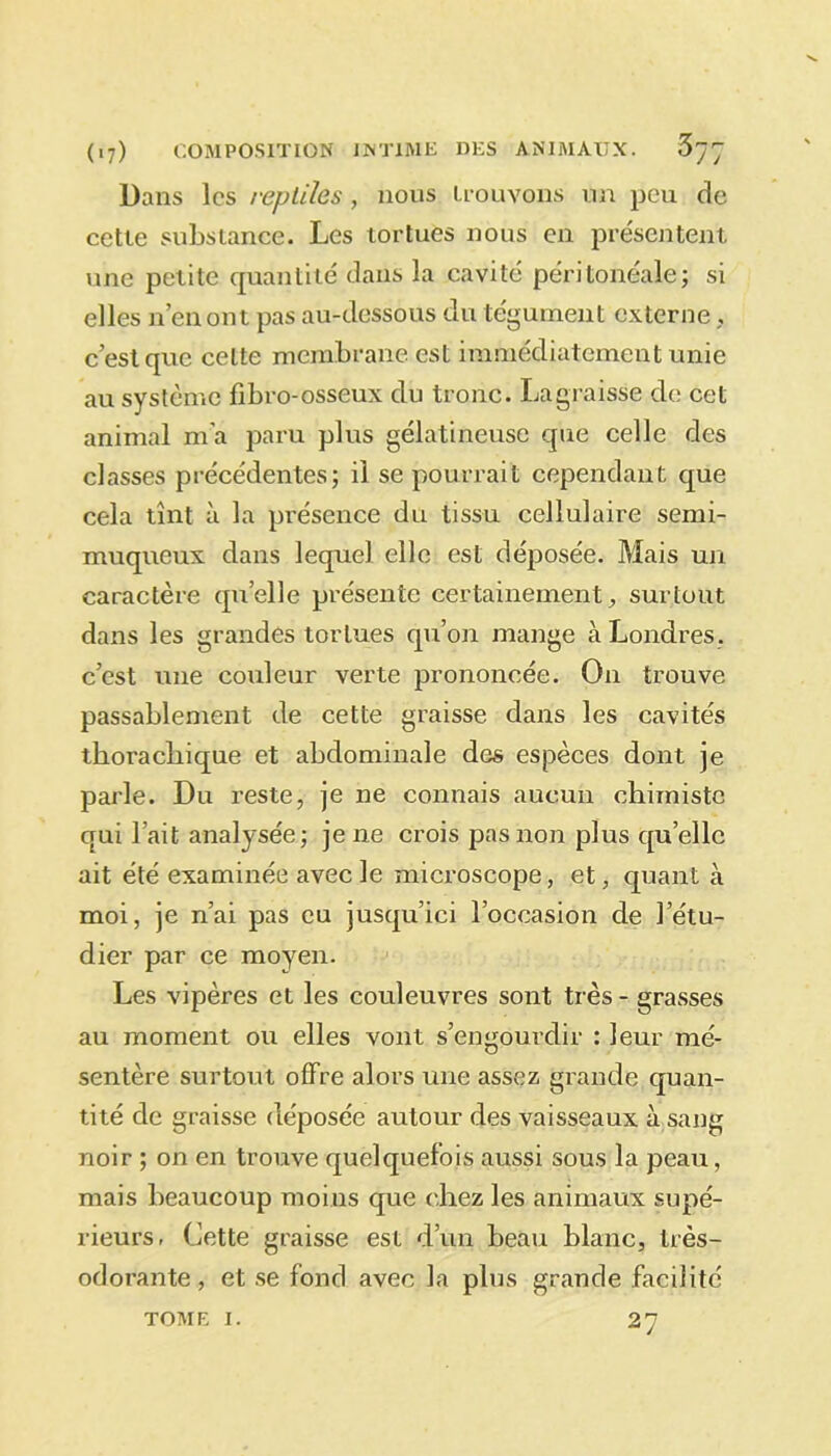 Dans les reptiles, nous trouvons un peu de cette substance. Les tortues nous en présentent une petite quantité dans la cavité péritonéale; si elles n’en ont pas au-dessous du tégument externe, c’est que celte membrane est immédiatement unie au système fibro-osseux du tronc. La graisse de cet animal m'a paru plus gélatineuse que celle des classes précédentes; il se pourrait cependant que cela tînt à la présence du tissu cellulaire semi- muqueux dans lequel elle est déposée. Mais un caractère quelle présente certainement, surtout dans les grandes tortues qu’on mange à Londres, c’est une couleur verte prononcée. On trouve passablement de cette graisse dans les cavités tkorachique et abdominale des espèces dont je parle. Du reste, je ne connais aucun chimiste qui l’ait analysée; je 11e crois pas non plus quelle ait été examinée avec le microscope, et, quant à moi, je n’ai pas eu jusqu’ici l’occasion de l’étu- dier par ce moyen. Les vipères et les couleuvres sont très - grasses au moment ou elles vont s’engourdir : leur mé- sentère surtout offre alors une assez grande quan- tité de graisse déposée autour des vaisseaux à sang noir ; on en trouve quelquefois aussi sous la peau, mais beaucoup moins que chez les animaux supé- rieurs, Cette graisse est d’un beau blanc, très- odorante, et se fond avec la plus grande facilité 27 TOME I.