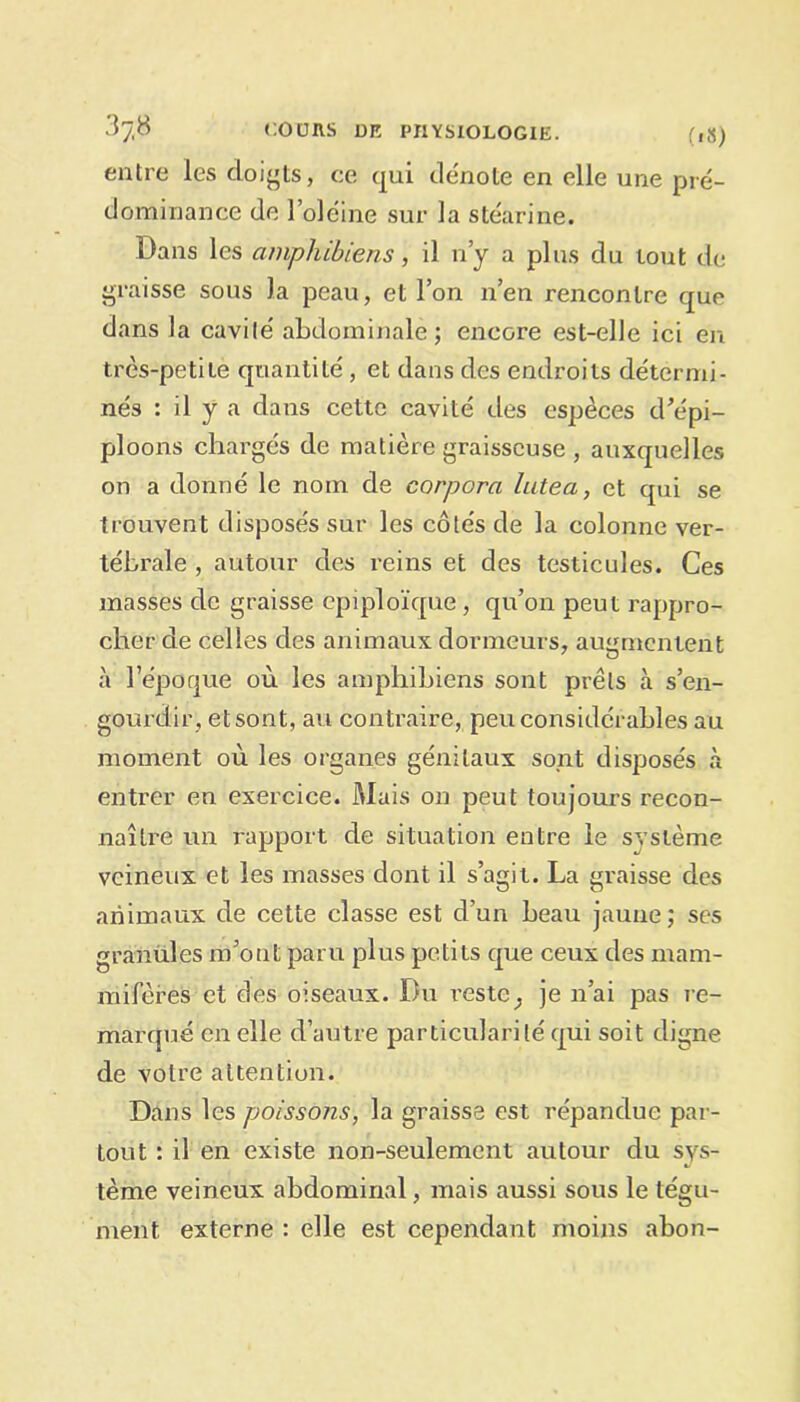 entre les doigts, ce qui dénoté en elle une pré- dominance de l’oléine sur la stéarine. Dans les amphibiens, il n’y a plus du tout de graisse sous la peau, et l’on n’en rencontre que dans la cavité abdominale; encore est-elle ici en très-petite quantité, et dans des endroits détermi- nés : il y a dans cette cavité des espèces d’épi- ploons chargés de matière graisseuse , auxquelles on a donné le nom de corpora lutea, et qui se trouvent disposés sur les côtés de la colonne ver- tébrale , autour des reins et des testicules. Ces masses de graisse épiploïque , qu’on peut rappro- cher de celles des animaux dormeurs, augmentent à l’époque où les amphibiens sont prêts à s’en- gourdir, et sont, au contraire, peu considérables au moment où les organes génitaux sont disposés à entrer en exercice. Mais on peut toujours recon- naître rtn rapport de situation entre le système veineux et les masses dont il s’agit. La graisse des animaux de cette classe est d’un beau jaune; ses granules m’ont paru plus petits que ceux des mam- mifères et des oiseaux. Du reste; je n’ai pas re- marqué en elle d’autre particularité qui soit digne de votre attention. Dans les poissons, la graisse est répandue par- tout : il en existe non-seulement autour du sys- tème veineux abdominal, mais aussi sous le tégu- ment externe : elle est cependant moins abon-