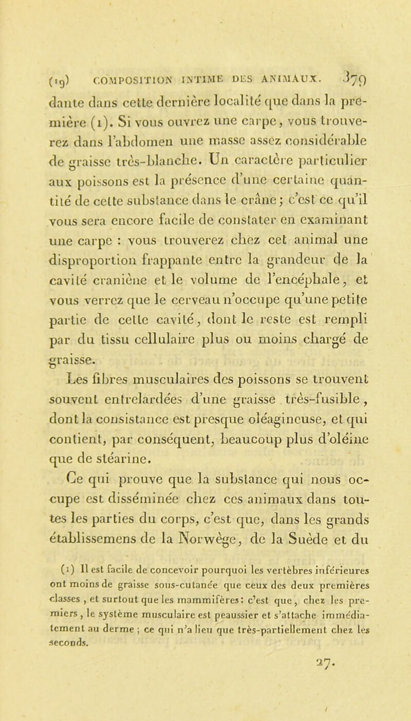 dante dans cette dernière localité' que dans la pre- mière (1). Si vous ouvrez une carpe, vous trouve- rez dans l’abdomen une masse assez considérable de graisse très-blanche. Un caractère particulier aux poissons est la présence d’une certaine quan- tité de cette substance dans le crâne; c’est ce qu’il vous sera encore facile de constater en examinant une carpe : vous trouverez chez cet animal une disproportion frappante entre la grandeur de la cavité craniène et le volume de l’encéphale, et vous verrez que le cerveau n’occupe qu’une petite partie de celte cavité, dont le reste est rempli par du tissu cellulaire plus ou moins chargé de graisse. Les fibres musculaires des poissons se trouvent souvent entrelardées d’une graisse très-fusible , dont la consistance est presque oléagineuse, et qui contient, par conséquent, beaucoup plus d’oléine que de stéarine. Ce qui prouve que la substance qui nous oc- cupe est disséminée chez ces animaux dans tou- tes les parties du corps, c’est que, dans les grands établissemens de la Norwège, de la Suède et du (i) 11 est facile de concevoir pourquoi les vertèbres infe'rieures ont moins de graisse sous-cutane'e que ceux des deux premières classes , et surtout que les mammifères: c’est que , chez les pre- miers , le système musculaire est peaussier et s’attache immédia- tement au derme ; ce qui n’a lieu que très-partiellement chez les seconds. 37.