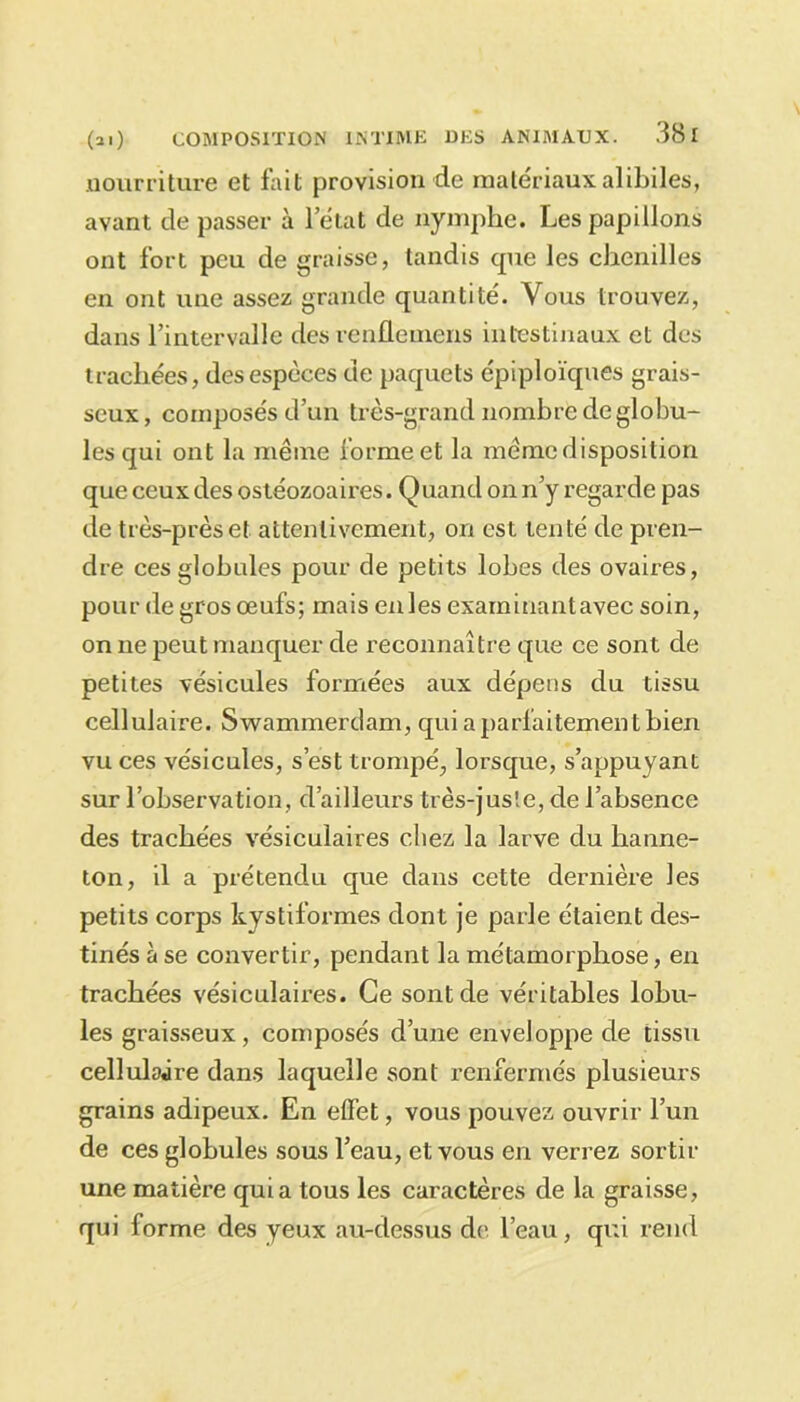 nourriture et fait provision de matériaux alibiles, avant de passer à letat de nymphe. Les papillons ont fort peu de graisse, tandis cpie les chenilles en ont une assez grande quantité. Vous trouvez, dans l’intervalle des renflemens intestinaux et des trachées, des espèces de paquets épiploïques grais- seux, composés d’un très-grand nombre de globu- les qui ont la même forme et la même disposition que ceux des ostéozoaires. Quand on n’y regarde pas de très-près et attentivement, on est tenté de pren- dre ces globules pour de petits lobes des ovaires, pour de gros œufs; mais enles examinantavec soin, on ne peut manquer de reconnaître que ce sont de petites vésicules formées aux dépens du tissu cellulaire. Swammerdam, qui a parfaitement bien vu ces vésicules, s’est trompé, lorsque, s’appuyant sur l’observation, d’ailleurs très-jusîe, de l’absence des trachées vésiculaires chez la larve du hanne- ton, il a prétendu que dans cette dernière les petits corps kystiformes dont je parle étaient des- tinés à se convertir, pendant la métamorphose, en trachées vésiculaires. Ce sont de véritables lobu- les graisseux, composés d’une enveloppe de tissu cellulaire dans laquelle sont renfermés plusieurs grains adipeux. En effet, vous pouvez ouvrir l’un de ces globules sous l’eau, et vous en verrez sortir une matière quia tous les caractères de la graisse, qui forme des yeux au-dessus de l’eau, qui rend