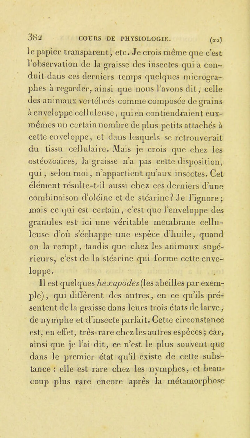 Je papier transparent, etc. Je crois môme que c’est l’observation de la graisse des insectes qui a con- duit dans ces derniers temps quelques microgra- plies à regarder, ainsi que nous l’avons dit, celle des animaux vertébrés comme composée de grains à enveloppe celluleuse, qui en contiendraient eux- mêmes un certain nombre de plus petits attachés à cette enveloppe, et dans lesquels se retrouverait du tissu cellulaire. Mais je crois que chez les ostéozoaires, la graisse n’a pas celte disposition, qui, selon moi, 11 appartient qu’aux insectes. Cet élément résulte-t-il aussi chez ces derniers d’une combinaison d’oléine et de stéarine? Je l’ignore ; mais ce qui est certain, c’est que l’enveloppe des granules est ici une véritable membrane cellu- leuse d’où s’échappe une espèce d’huile, quand on la rompt, tandis que chez les animaux supé- rieurs, c’est de la stéarine qui forme cette enve- loppe. Il est quelques hexapodes^les abeilles par exem- ple), qui diffèrent des autres, en ce qu’ils pré- sentent de la graisse dans leurs trois états de larve, de nymphe et d’insecte parfait. Cette circonstance est, en effet, très-rare chez les autres espèces ; car, ainsi que je l’ai dit, ce n’est le plus souvent que dans le premier état qu’il existe de celte subs- tance : elle est rare chez les nymphes, et beau- coup plus rare encore après la métamorphose