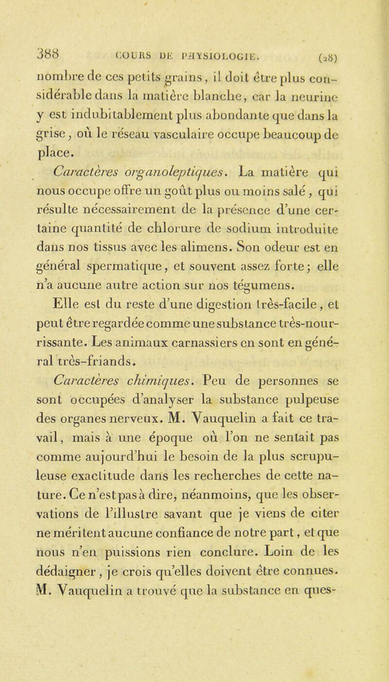 nombre de ces petits crains, il doit être [dus con- sidérable dans la matière blanche, car la neurine y est indubitablement plus abondante que dans la grise , où le réseau vasculaire occupe beaucoup de place. Caractères organoleptiques. La matière qui nous occupe offre un goût plus ou moins salé , qui résulte nécessairement de la présence d’une cer- taine quantité de chlorure de sodium introduite dans nos tissus avec les alimens. Son odeur est en général spermatique, et souvent assez forte ; elle n’a aucune autre action sur nos tégumens. Elle est du reste d’une digestion très-facile, et peut être regardée comme une substance très-nour- rissante. Les animaux carnassiers en sont en géné- ral très-friands. Caractères chimiques. Peu de personnes se sont occupées d’analyser la substance pulpeuse des organes nerveux. M. Vauquelin a fait ce tra- vail , mais à une époque où l’on ne sentait pas comme aujourd’hui le besoin de la plus scrupu- leuse exactitude dans les recherches de cette na- ture. Ce n’est pas à dire, néanmoins, que les obser- vations de l’illustre savant que je viens de citer ne méritent aucune confiance de notre part, et que nous n’en puissions rien conclure. Loin de les dédaigner, je crois qu’elles doivent être connues. iVI. Vauquelin a trouvé que la substance en ques-