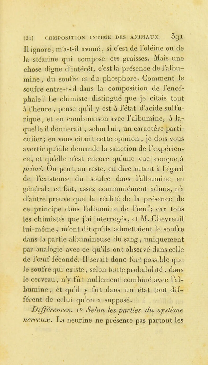 Il ignore, m’a-t-il avoué, si c’est de l’oléine ou de la stéarine qui compose ces graisses. Mais une chose digne d'intérêt, c’est la présence de l’albu- mine, du soufre et du phosphore. Comment le soufre entre-t-il dans la composition de l’encé- phale? Le chimiste distingué que je citais tout à l’heure , pense qu’il y est à l’état d’acide sulfu- rique, et en combinaison avec l’albumine, à la- quelle il donnerait, selon lui, un caractère parti- culier; en vous citant cette opinion , je dois vous avertir quelle demande la sanction de l’expérien- ce, et quelle n’est encore qu’une vue conçue à priori. On peut, au reste, en dire autant à l’égard de l’existence du soufre dans l’albumine en général: ce fait, assez communément admis, n’a d’autre preuve que la réalité de la présence de ce principe dans l’albumine de l’œuf; car tous les chimistes que j’ai interrogés, et M. Chevreuil lui-même, m’ont dit qu’ils admettaient le soufre dans la partie albumineuse du sang, uniquement par analogie avec ce qu’ils ont observé dans celle de l’œuf fécondé. Il serait donc fort possible que le soufre qui existe, selon toute probabilité . dans le cerveau, n’y fût nullement combiné avec l’al- bumine , et qu’il y fût dans un état tout dif- férent de celui qu’on a supposé. Différences. i° Selon les parties du système nerveux. La neurine ne présente pas partout les