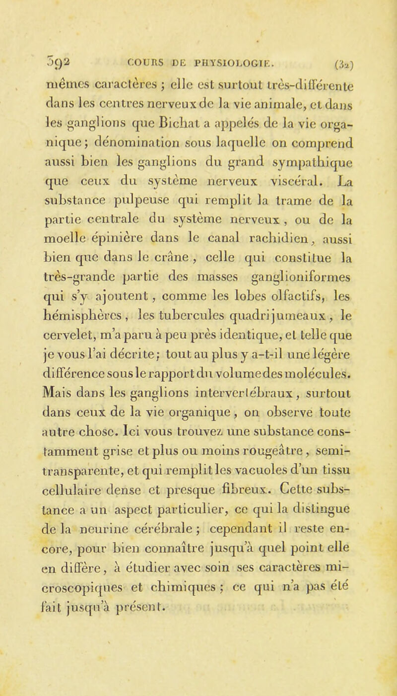 mêmes caractères ; elle est surtout irès-clilFérente dans les centres nerveux de la vie animale, et dans les ganglions que Bichat a appelés de la vie orga- nique; dénomination sous laquelle on comprend aussi bien les ganglions du grand sympathique que ceux du système nerveux viscéral. La substance pulpeuse qui remplit la trame de la partie centrale du système nerveux , ou de la moelle épinière dans le canal rachidien, aussi bien que dans Je crâne , celle qui constitue la très-grande partie des masses ganglioniformes qui s’y ajoutent, comme les lobes olfactifs, les hémisphères, les tubercules quadrijumeaux , le cervelet, m’a paru à peu près identique, et telle que je vous l’ai décrite; tout au plus y a-t-il une légère différence sous le rapport du volumedes molécules. Mais dans les ganglions interverlébraux , surtout dans ceux de la vie organique, on observe toute autre chose. Ici vous trouvez une substance cons- tamment grise et plus ou moins rougeâtre, semi- transparente, et qui remplit les vacuoles d’un tissu cellulaire dense et presque fibreux. Cette subs- tance a un aspect particulier, ce qui la distingue de la neurine cérébrale ; cependant il reste en- core, pour bien connaître jusqu’à quel point elle en diffère, à étudier avec soin ses caractères mi- croscopiques et chimiques ; ce qui n’a pas été fait jusqu’à présent.