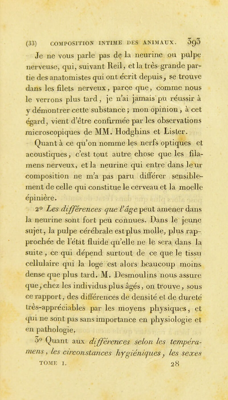 Je ne vous parle pas de la neurine ou pulpe nerveuse, qui, suivant Reil, et la très-grande par- tie des anatomistes qui ont écrit depuis f se trouve dans les filets nerveux, parce que, comme nous le verrons plus tard, je n’ai jamais pu réussir à y démontrer cette substance ; mon opinion, à cet égard, vient d’ètre confirmée par les observations microscopiques de MM. Hodgbins et Lister. Quant à ce qu’on nomme les nerfs optiques et acoustiques, c’est tout autre chose que les fila- mens nerveux, et la neurine qui entre dans leur composition ne m’a pas paru différer sensible- ment de celle qui constitue le cerveau et la moelle épinière. 2° Les différences que l’âge peut amener dans la neurine sont fort peu connues. Dans le jeune sujet, la pulpe cérébrale est plus molle, plus rap- prochée de l’état fluide qu’elle ne le sera dans la suite , ce qui dépend surtout de ce que le tissu cellulaire qui la loge est alors beaucoup moins dense que plus tard. M. Desmoulins nous assure que} chez les individus plus âgés, on trouve, sous ce rapport, des différences de densité et de dureté très-appréciables par les moyens physiques, et <{ui ne sont pas sans importance en physiologie et en pathologie. ~>0 Quant aux différences selon les tempéra- mens, les circonstances hygiéniques, les sexes tome i. 28