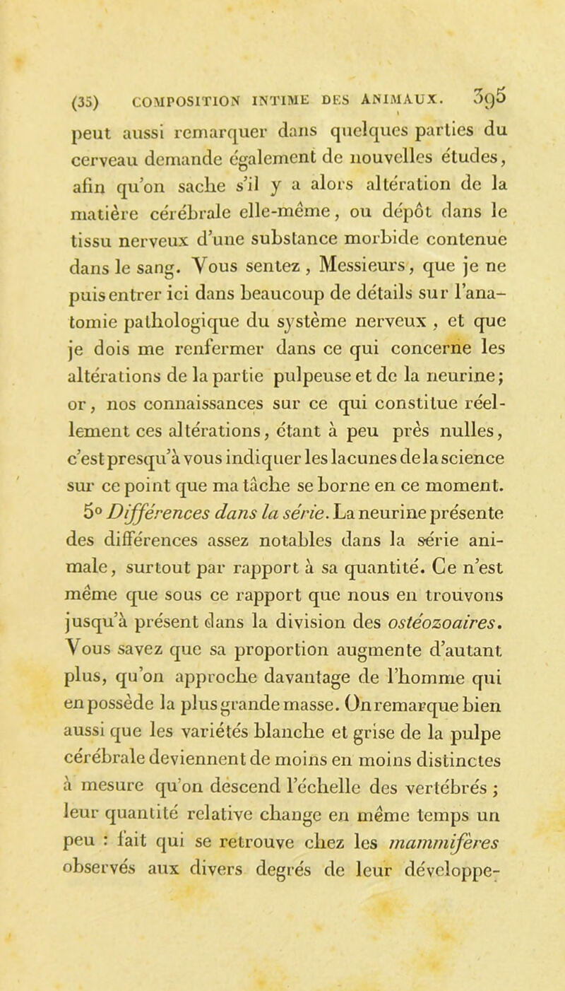peut aussi remarquer dans quelques parties du cerveau demande également de nouvelles études, afin qu’on sache s’il y a alors altération de la matière cérébrale elle-même, ou dépôt dans le tissu nerveux d’une substance morbide contenue dans le sang. Vous sentez , Messieurs, que je ne puis entrer ici dans beaucoup de détails sur l’ana- tomie pathologique du système nerveux , et que je dois me renfermer dans ce qui concerne les altérations de la partie pulpeuse et de la neurine; or, nos connaissances sur ce qui constitue réel- lement ces altérations, étant à peu près nulles, c’est présent à vous indiquer les lacunes delà science sur ce point que ma tâche se borne en ce moment. 5° Différences dans la série. La neurine présente des différences assez notables dans la série ani- male, surtout par rapport à sa quantité. Ce n’est même que sous ce rapport que nous en trouvons jusqu’à présent dans la division des ostéozoaires. Vous savez que sa proportion augmente d’autant plus, qu’on approche davantage de l’homme qui en possède la plus grande masse, ünremarque bien aussi que les variétés blanche et grise de la pulpe cérébrale deviennent de moins en moins distinctes à mesure qu’on descend l’échelle des vertébrés ; leur quantité relative change en même temps un peu : fait qui se retrouve chez les mammifères observés aux divers degrés de leur développe-