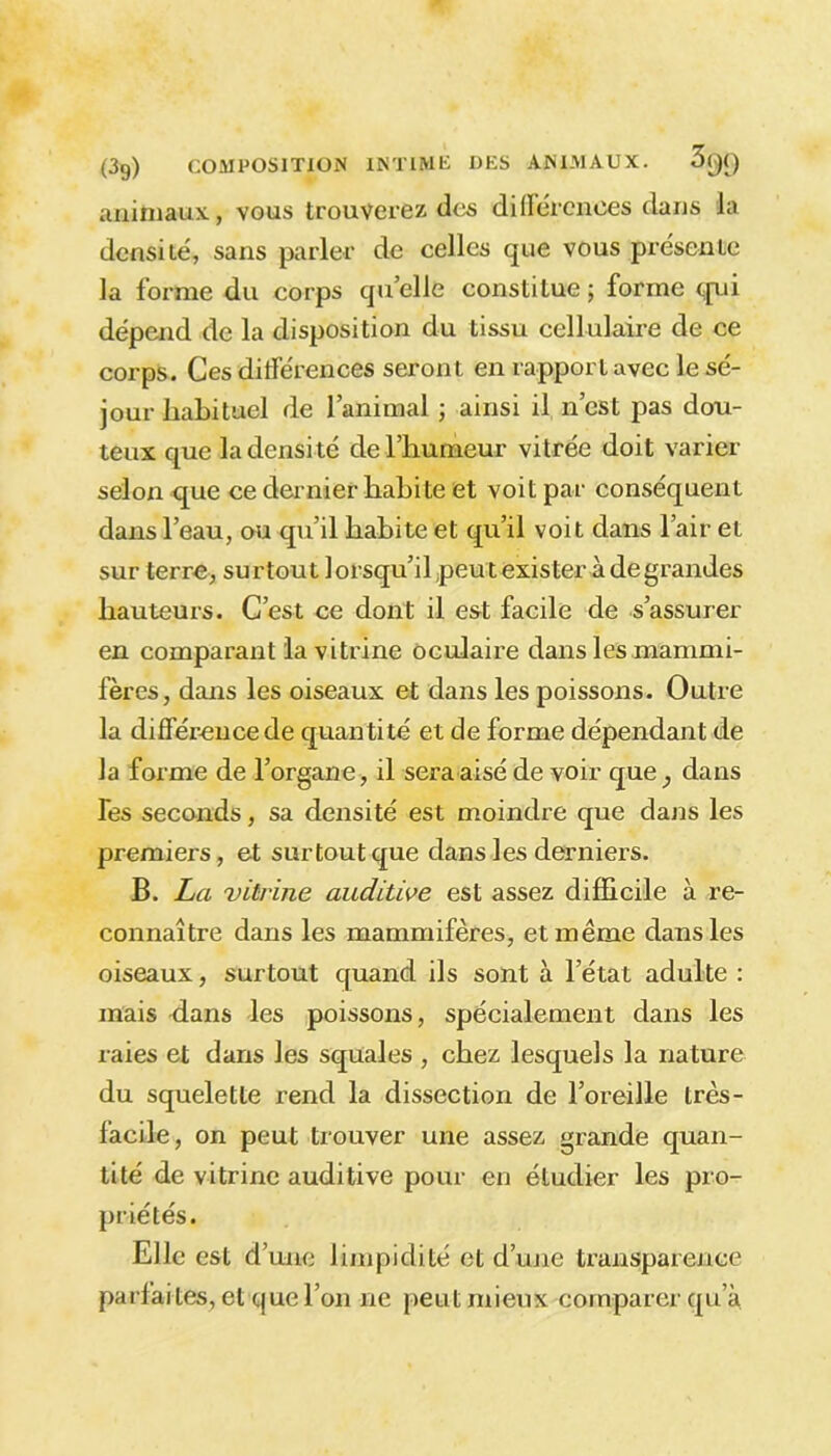 animaux, vous trouverez des différences dans la densité, sans parler de celles que vous présente la forme du corps qu’elle constitue ; forme qui dépend de la disposition du tissu cellulaire de ce corps. Ces différences seront en rapport avec le sé- jour habituel de l’animal ; ainsi il n’est pas dou- teux que la densité de l’humeur vitrée doit varier selon que ce dernier habite et voit par conséquent dans l’eau, ou qu’il habite et qu’il voit dans l’air et sur terre, surtout lorsqu’il peut exister à degrandes hauteurs. C’est ce dont il est facile de s’assurer en comparant la vitrine oculaire dans les mammi- fères, dans les oiseaux et dans les poissons. Outre la différence de quantité et de forme dépendant de la forme de l’organe, il sera aisé de voir que, dans Tes seconds, sa densité est moindre que dans les premiers, et surtout que dans les derniers. B. La vitrine auditive est assez difficile à re- connaître dans les mammifères, et même dans les oiseaux, surtout quand ils sont à l’état adulte : mais dans les poissons, spécialement dans les raies et dans les squales , chez lesquels la nature du squelette rend la dissection de l’oreille très- facile, on peut trouver une assez grande quan- tité de vitrine auditive pour en étudier les pro- priétés. Elle est d’une limpidité et d’une transparence parfai tes, et que l’on ne peut mieux comparer qu’à