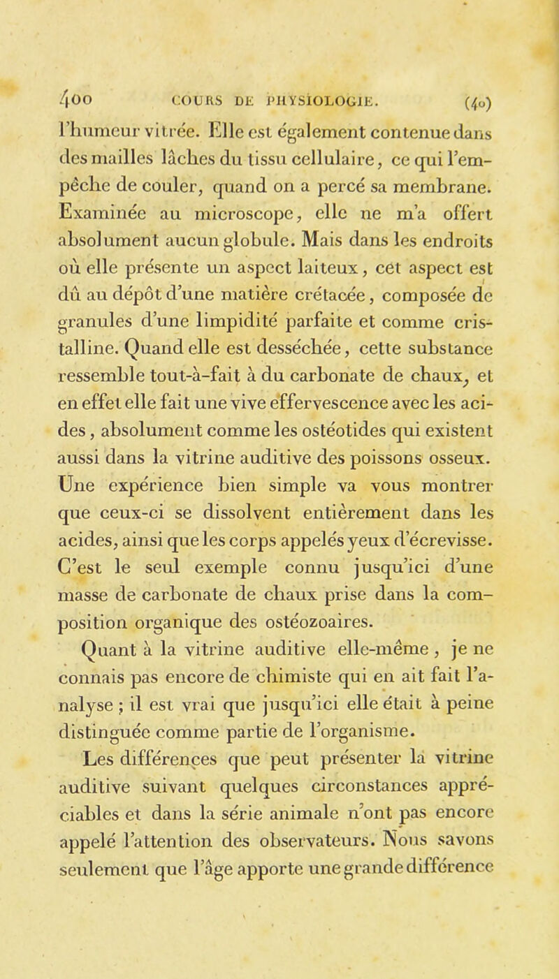 l’humeur vitrée. Elle est également contenue dans des mailles lâches du tissu cellulaire, ce qui l’em- pêche de couler, quand on a percé sa membrane. Examinée au microscope, elle ne m’a offert absolument aucun globule. Mais dans les endroits où elle présente un aspect laiteux, cet aspect est dû au dépôt d’une matière crétacée, composée de granules d’une limpidité parfaite et comme cris- talline. Quand elle est desséchée, cette substance ressemble tout-à-fait à du carbonate de chaux_, et en effet elle fait une vive effervescence avec les aci- des , absolument comme les ostéotides qui existent aussi dans la vitrine auditive des poissons osseux. Une expérience bien simple va vous montrer que ceux-ci se dissolvent entièrement dans les acides, ainsi que les corps appelés yeux d’écrevisse. C’est le seul exemple connu jusqu’ici d’une masse de carbonate de chaux prise dans la com- position organique des ostéozoaires. Quant à la vitrine auditive elle-même , je ne connais pas encore de chimiste qui en ait fait l’a- nalyse ; il est vrai que jusqu’ici elle était à peine distinguée comme partie de l’organisme. Les différences que peut présenter la vitrine auditive suivant quelques circonstances appré- ciables et dans la série animale n’ont pas encore appelé l’attention des observateurs. Nous savons seulement que l’âge apporte une grande différence