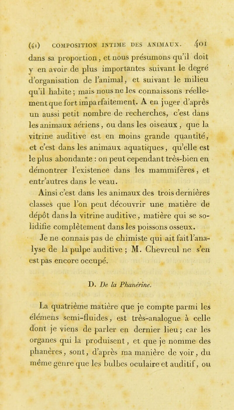 dans sa proportion, et nous présumons qu’il doit y en avoir de plus importantes suivant le degré d’organisation de l’animal, et suivant le milieu qu’il habite; mais nous ne les connaissons réelle- ment que fort imparfaitement. A en juger d’après un aussi petit nombre de recherches, c’est dans les animaux aériens, ou dans les oiseaux, que la vitrine auditive est en moins grande quantité, et c’est dans les animaux aquatiques, qu’elle est le plus abondante : on peut cependant très-bien en démontrer l’existence dans les mammifères, et entr’autres dans le veau. Ainsi c’est dans les animaux des trois dernières classes que l’on peut découvrir une matière de dépôt dans la vitrine auditive, matière qui se so- lidifie complètement dans les poissons osseux. Je ne connais pas de chimiste qui ait fait l’ana- lyse de la pulpe auditive ; M. Chevreu.1 ne s’en est pas encore occupé. J). De la Phanérine. La quatrième matière que je compte parmi les élémens semi-fluides, est très-analogue à celle dont je viens de parler en dernier lieu; car les organes qui la produisent, et que je nomme des phanères, sont, d’après ma manière de voir , du même genre que les bulbes oculaire et auditif, ou