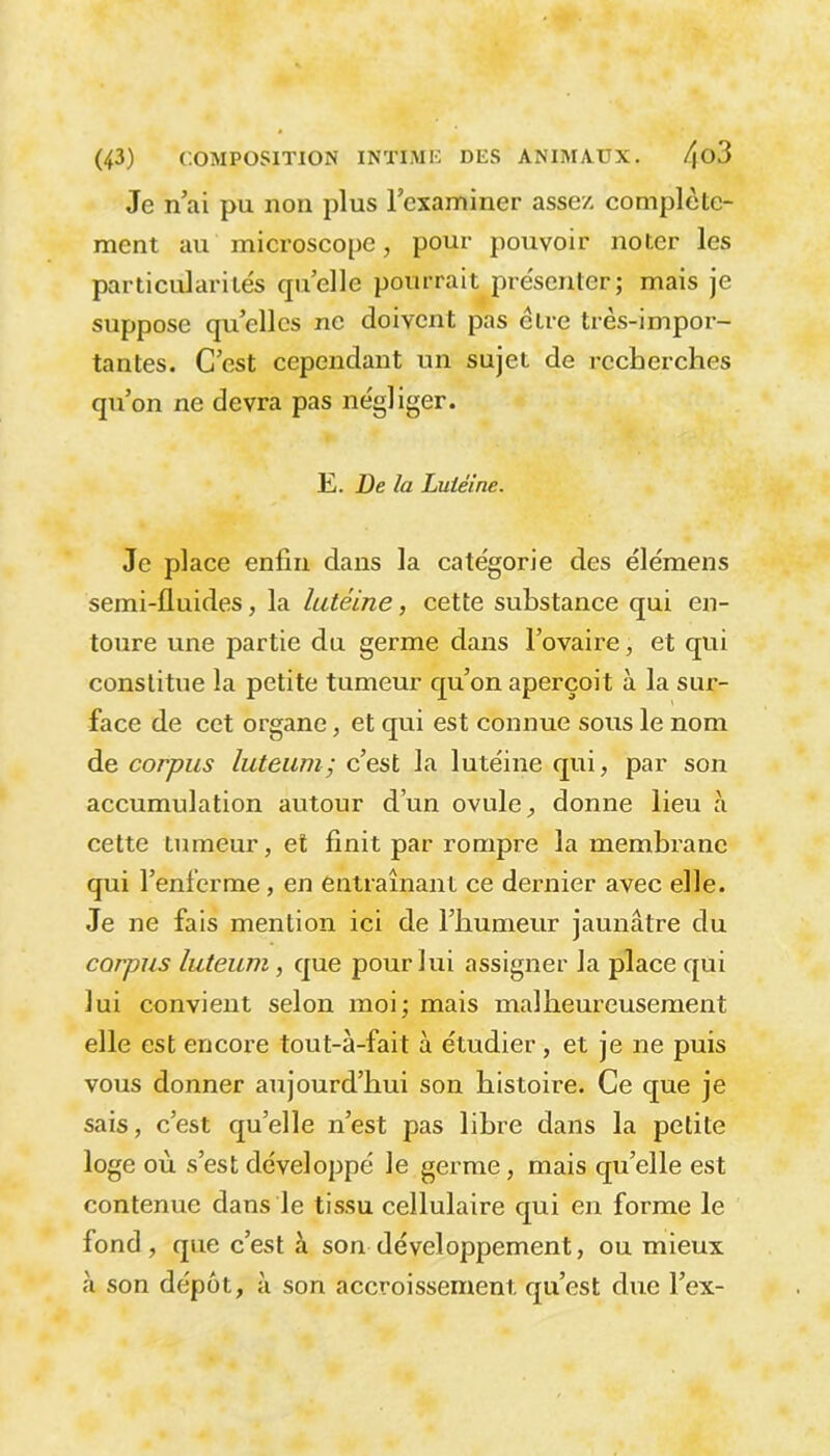 Je n’ai pu non plus l’examiner assez complète- ment au microscope, pour pouvoir noter les particularités quelle pourrait présenter; mais je suppose quelles ne doivent pas être très-impor- tantes. C’est cependant un sujet de recherches qu’on ne devra pas négliger. Ë. De la Luiéine. Je place enfin dans la catégorie des éle'mens semi-fluides, la lutéine, cette substance qui en- toure une partie du germe dans l’ovaire, et qui constitue la petite tumeur qu’on aperçoit à la sur- face de cet organe, et qui est connue sous le nom de corpus luteum; c’est la lutéine qui, par son accumulation autour d’un ovule, donne lieu à cette tumeur, et finit par rompre la membrane qui l’enferme , en entraînant ce dernier avec elle. Je ne fais mention ici de l’humeur jaunâtre du corpus luteum, que pour lui assigner la place qui lui convient selon moi; mais malheureusement elle est encore tout-à-fait à étudier , et je ne puis vous donner aujourd’hui son histoire. Ce que je sais, c’est quelle n’est pas libre dans la petite loge où s’est développé le germe, mais qu’elle est contenue dans le tissu cellulaire qui en forme le fond , que c’est à son développement, ou mieux à son dépôt, à son accroissement qu’est due l’ex-
