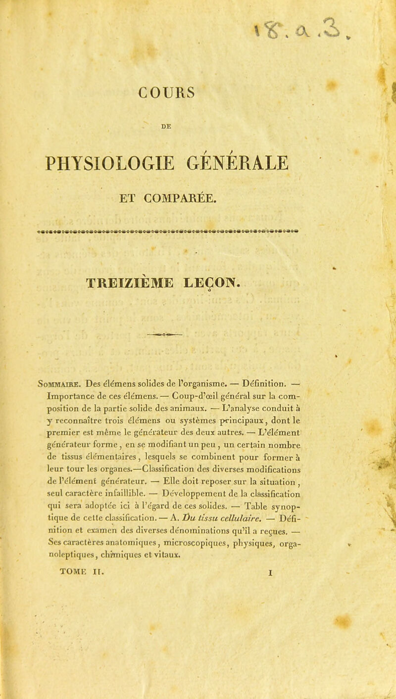 îx. COURS DE PHYSIOLOGIE GÉNÉRALE ET COMPARÉE. TREIZIÈME LEÇON. O Sommaire. Des élémens solides de l’organisme. — Définition. — Importance de ces élémens.— Coup-d’œil général sur la com- position de la partie solide des animaux. — L’analyse conduit à y reconnaître trois élémens ou systèmes principaux, dont le premier est même le générateur des deux autres. — L’élément générateur forme, en se modifiant un peu , un certain nombre de tissus élémentaires, lesquels se combinent pour former à leur tour les organes.—Classification des diverses modifications de l’élément générateur. — Elle doit reposer sur la situation , seul caractère infaillible. — Développement de la classification qui sera adoptée ici à l’égard de ces solides. — Table synop- tique de cette classification. — A. Üu tissu cellulaire. — Défi- ' nition et examen des diverses dénominations qu’il a reçues. — Scs caractères anatomiques, microscopiques, physiques, orga- noleptiques, clinniques et vitaux. TOME II.