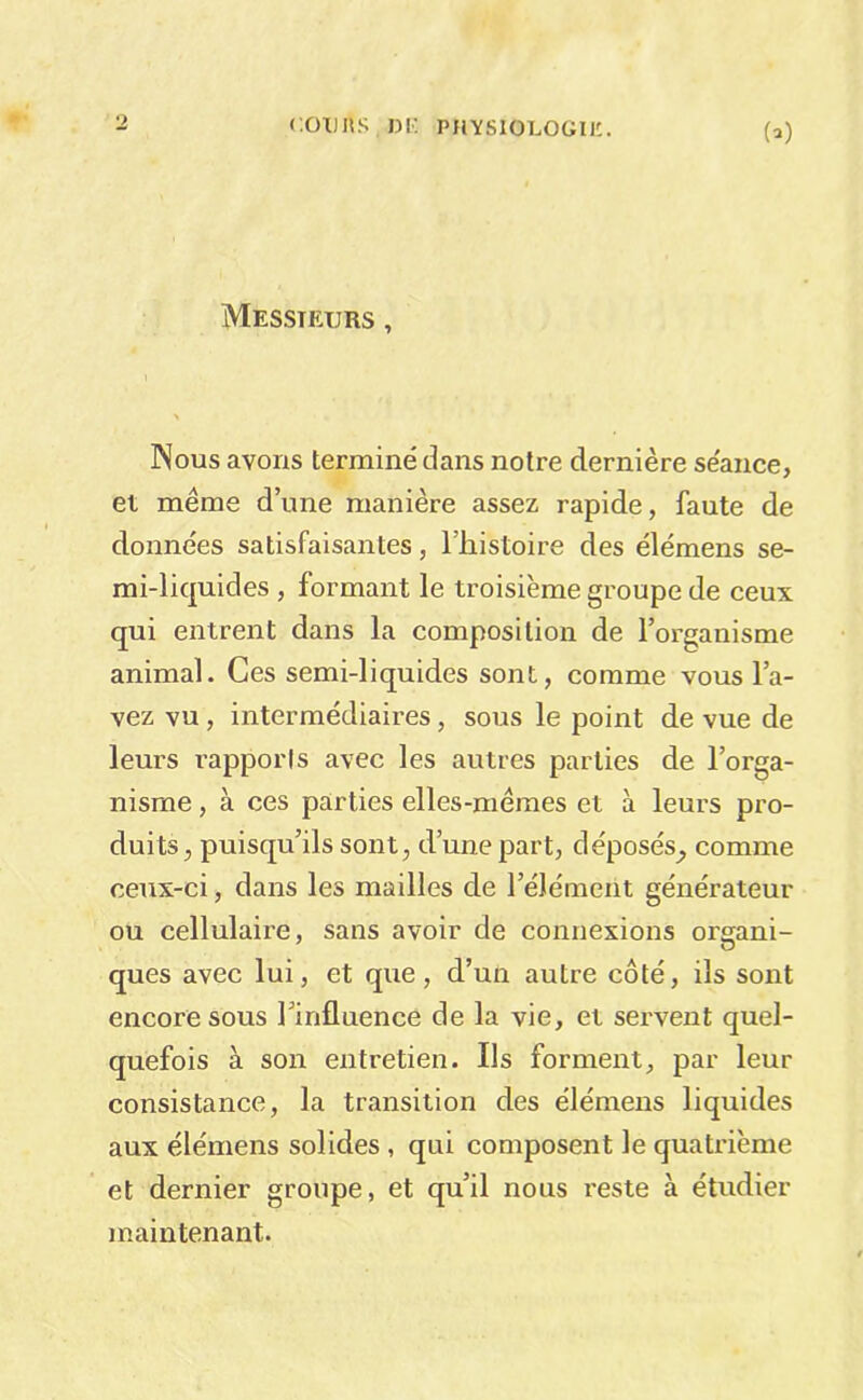 coTJUs ni: physiologiic. (-) Messieurs , Nous avons terminé dans notre dernière séance, et même d’une manière assez rapide, faute de données satisfaisantes, l’iiistoire des élémens se- mi-liquides , formant le troisième groupe de ceux qui entrent dans la composition de l’organisme animal. Ces semi-liquides sont, comme vous l’a- vez vu, intermédiaires, sous le point de vue de leurs rapports avec les autres parties de l’orga- nisme , à ces parties elles-mêmes et à leurs pro- duits, puisqu’ils sont, d’une part, déposés^ comme ceux-ci, dans les mailles de l’élément générateur ou cellulaire, sans avoir de connexions organi- ques avec lui, et que, d’un autre côté, ils sont encore sous Tinfluence de la vie, et servent quel- quefois à son entretien. Ils forment, par leur consistance, la transition des élémens liquides aux élémens solides , qui composent le quatrième et dernier groupe, et qu’il nous reste à étudier maintenant.