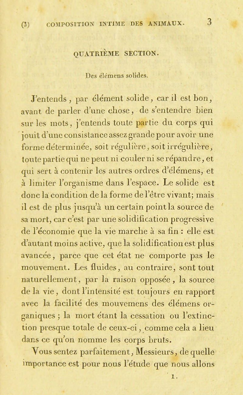 3 QUATRIÈME SECTION. Des élémens solides. J’entends , par élément solide, car il est bon, avant de parler d’une chose, de s’entendre bien sur les mots, j’entends toute partie du corps qui jouit d’une consistance assez grande pour avoir une forme déterminée, soit régulièi’e, soit irrégulière, toute partie qui ne peut ni couler ni se répandre, et qui sert à contenir les autres ordres d’élémens, et à limiter l’organisme dans l’espace. Le solide est donc la condition de la forme de l’être vivant; mais il est de plus jusqu’à un certain point la source de sa mort, car c’est par une solidification progressive de l’économie que la vie marche à sa fin : elle est d’autant moins active, que la solidification est plus avancée, parce que cet état ne comporte pas le mouvement. Les fluides, au contraire, sont tout naturellement, par la raison opposée, la source de la vie, dont l’intensité est toujours eu rapport avec la facilité des mouvemens des élémens or- ganiques ; la mort étant la cessation ou l’extinc- tion presque totale de ceux-ci, comme cela a lieu dans ce qu’on nomme les corps bruts. Vous sentez parfaitement, Messieurs, de quelle importance est pour nous l’étude que nous allons 1.