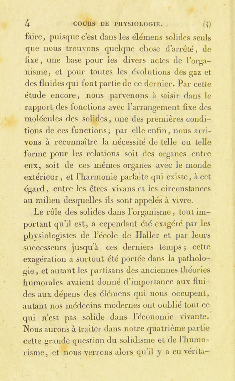 faire, puisque c’est dans les élémens solides seuls que nous trouvons quelque cliose d’arrêté, de fixe, une base pour les divers actes de l’orga- nisme, et pour toutes les évolutions des gaz et des fluides qui font partie de ce dernier. Par cette étude encore, nous parvenons à saisir dans le rapport des fonctions avec l’arrangement fixe des molécules des solides, une des premières condi- tions de ces fonctions; par elle enfin, nous arri- vons à reconnaître la nécessité de telle ou telle forme pour les relations soit des organes entre eux, soit de ces mêmes organes avec le monde extérieur, et l’iiarmonie parfaite qui existe, à cet égard, entre les êtres vivans et les circonstances au milieu desquelles ils sont appelés à vivre. Le rôle des solides dans l’organisme, tout im- portant qu’il est, a cependant été exagéré par les physiologistes de l’école de Haller et par lem-s successeurs jusqu’à ces derniers temps ; cette exagération a surtout été portée dans la patholo- gie, et autant les partisans des anciennes théories humorales avaient donné d’importance aux flui- des aux dépens des élémens qui nous occupent, autant nos médecins modernes ont oublié tout ce qui n’est pas solide dans l’économie vivante. Nous aurons à traiter dans notre quatrième partie cette grande question du solidisme et de l’humo- risme, et nous verrons alors qu’il y a eu vérita-