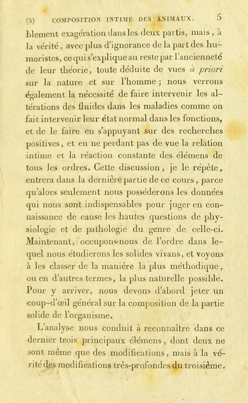 Llemeut exagération clans les. deux partis, mais , à la vérité, avec plus d’ignorance de la part des hu- moristes, ce qui s’explique au reste par l’ancienneté de leur théorie, toute déduite de vues a priori sur la nature et sur l’homme ; nous verrons éiialement la nécessité de faire intervenir les al- térations des fluides dans les maladies comme on fait intervenir leur état normal dans les fonctions, et de le faire en s’appuyant sur des recherches positives, et en ne perdant pas de vue la relation intime et la réaction constante des élémens de tous les ordres. Cette discussion, je le répète, entrera dans la dernière partie de ce cours, parce qu’alors seulement nous posséderons les données qui nous sont indispensables pour juger en con- naissance de cause les hautes cjuestions de phy- siologie et de pathologie du genre de celle-ci. Maintenant, occupons-nous de l’ordre dans le- quel nous étudierons les solides vivans, et voyons à les classer de la manière la plus méthodic^ue, ou en d’autres termes, la plus naturelle possible. Pour y arriver, nous devons d’abord jeter un coup-d’œil général sur la composition de la partie solide de l’organisme. L’analyse nous conduit à reconnaître dans ce dernier trois principaux élémens, dont deux ne sont même que des modifications, mais à la vé- rité des modifications très-profondes.du troisième.