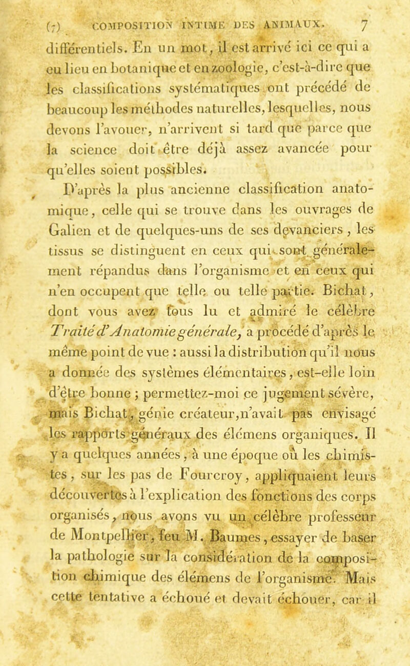 cliffcrentiels. En un mot, il est arrive ici ce qui a ou lieu en botanique et en zoologie, c’est-à-clirc que les classifications systématiques ont précédé de beaucoup les méiliodes naturelles, lesquelles, nous devons l’avouer, n’arrivent si tard que parce que la science doit.être déjà assez avancée pour qu’elles soient possibles. D’iiprès la plus ancienne classification anato- micfue, celle i[ui se trouve dans les ouvrages de Galien et de quelques-uns de ses devanciers, les tissus se distinguent en ceux qui;.soia*t générale- ment répandus dans l’organisme et eii ceux qui n’en occupent que tçlle ou telle pa,rtie. Bichat, dont vous avez fous lu et admiré le célèbre Traité cT Anatomie généralef di pvocéàé d’après le meme point de vue : aussi la distribution qu’il nous a donnée des systèmes élémentaires , est-eile loin d’etre bonne ; permettez-moi ce jugement sévère, mais Bicbat, «énie eréateur,n’avait, pas envisagé les r?q:)pdrls généraux des élémens organiques. Il y a quelques années, à une époque ou les cbimjs- tes, sur les pas de Fourcroy, appliquaient leurs découvertes à l’explication des fonctions des corps organisés, nous avons vu un,célèbre professeur de Montpellier, feu iM. Baumes, essayer de baser la pathologie sur là considération de la composi- tion cliimique des élémens de l’organisme. Mais celle tentative a échoué et devait échouer, cai' il