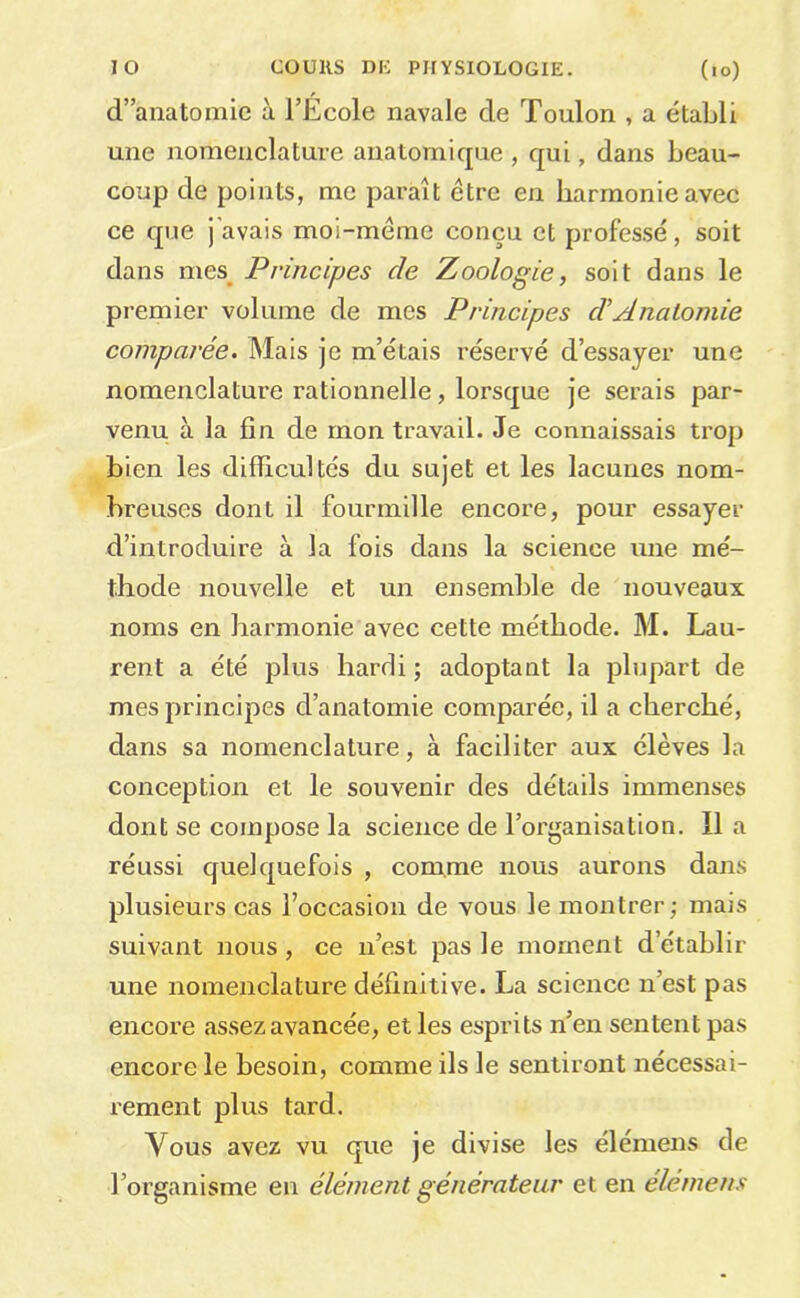 lO COURS DK PHYSIOLOGIE. (lo) d’anatomie à l’École navale de Toulon , a établi une nomenclature anatomique , qui, dans beau- coup de points, me paraît être en harmonie avec ce que j'avais moi-même conçu et professé, soit dans mes^ Principes de Zoologie, soit dans le premier volume de mes Principes d'Anatomie comparée. Mais je m’étais réservé d’essayer une nomenclature rationnelle, lorsque je serais par- venu à la fin de mon travail. Je connaissais trop bien les difficultés du sujet et les lacunes nom- breuses dont il fourmille encore, pour essayer d’introduire à la fois dans la science une mé- thode nouvelle et un ensemble de nouveaux noms en hai’monie avec cette méthode. M. Lau- rent a été plus hardi ; adoptant la plupart de mes principes d’anatomie comparée, il a cherché, dans sa nomenclature, à faciliter aux élèves la conception et le souvenir des détails immenses dont se compose la science de l’organisation. 11 a réussi quelquefois , comme nous aurons dans plusieurs cas l’occasion de vous le montrer; mais suivant nous, ce u’est pas le moment d’établir une nomenclature définitive. La science n’est pas encore assez avancée, et les esprits n’en sentent pas encore le besoin, comme ils le sentiront nécessai- rement plus tard. Vous avez vu que je divise les élemens de l’organisme en élément générateur et en élémens